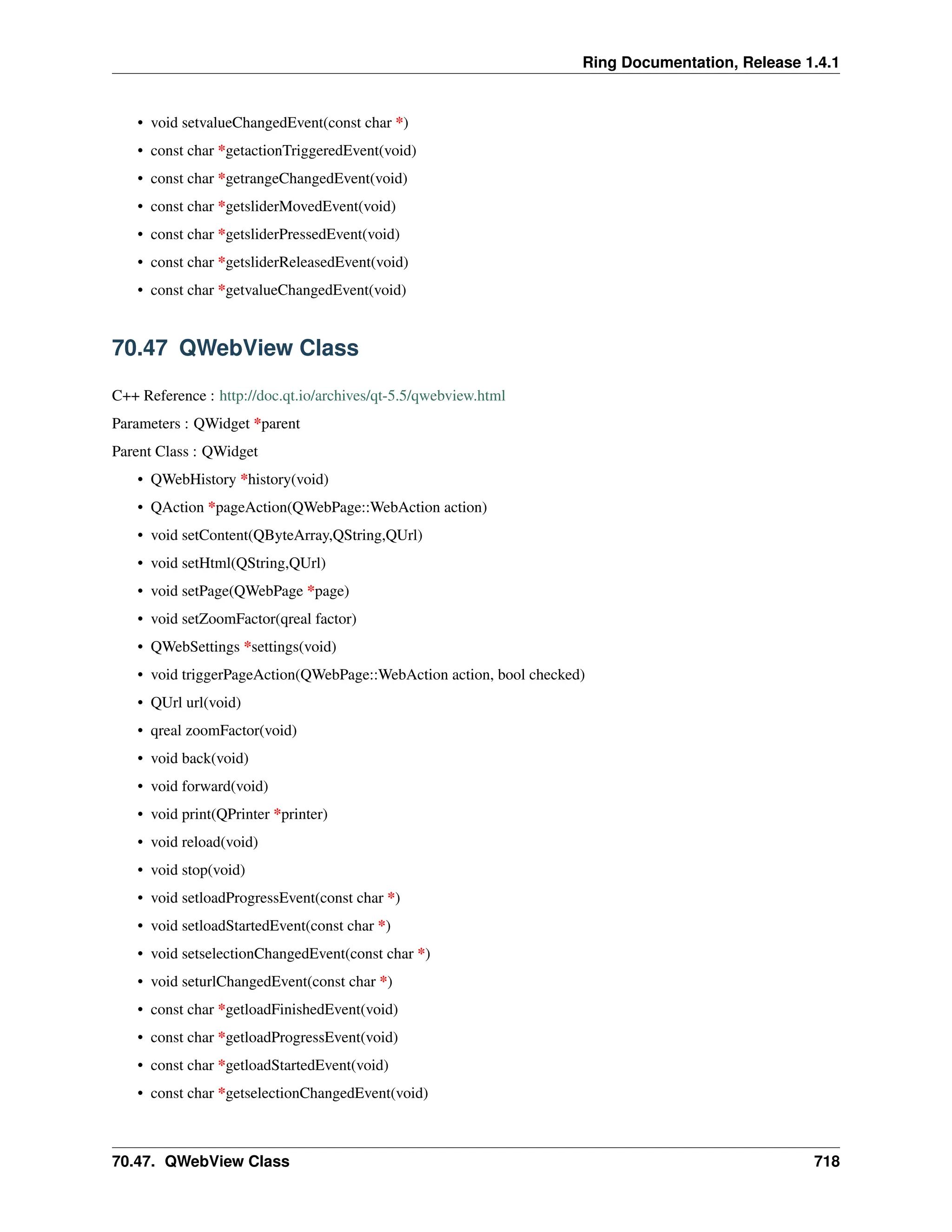 Ring Documentation, Release 1.4.1 • void setvalueChangedEvent(const char *) • const char *getactionTriggeredEvent(void) • const char *getrangeChangedEvent(void) • const char *getsliderMovedEvent(void) • const char *getsliderPressedEvent(void) • const char *getsliderReleasedEvent(void) • const char *getvalueChangedEvent(void) 70.47 QWebView Class C++ Reference : http://doc.qt.io/archives/qt-5.5/qwebview.html Parameters : QWidget *parent Parent Class : QWidget • QWebHistory *history(void) • QAction *pageAction(QWebPage::WebAction action) • void setContent(QByteArray,QString,QUrl) • void setHtml(QString,QUrl) • void setPage(QWebPage *page) • void setZoomFactor(qreal factor) • QWebSettings *settings(void) • void triggerPageAction(QWebPage::WebAction action, bool checked) • QUrl url(void) • qreal zoomFactor(void) • void back(void) • void forward(void) • void print(QPrinter *printer) • void reload(void) • void stop(void) • void setloadProgressEvent(const char *) • void setloadStartedEvent(const char *) • void setselectionChangedEvent(const char *) • void seturlChangedEvent(const char *) • const char *getloadFinishedEvent(void) • const char *getloadProgressEvent(void) • const char *getloadStartedEvent(void) • const char *getselectionChangedEvent(void) 70.47. QWebView Class 718 