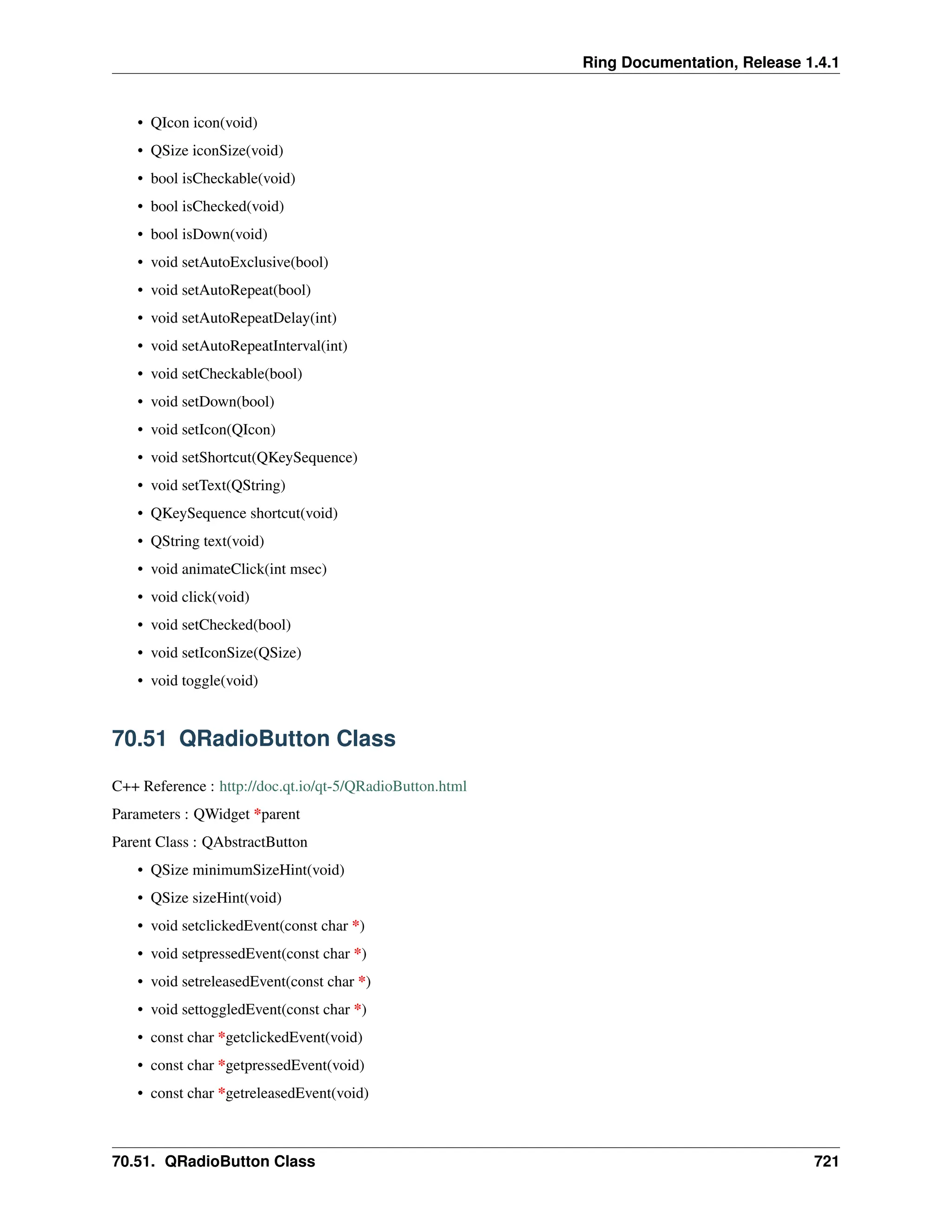 Ring Documentation, Release 1.4.1 • QIcon icon(void) • QSize iconSize(void) • bool isCheckable(void) • bool isChecked(void) • bool isDown(void) • void setAutoExclusive(bool) • void setAutoRepeat(bool) • void setAutoRepeatDelay(int) • void setAutoRepeatInterval(int) • void setCheckable(bool) • void setDown(bool) • void setIcon(QIcon) • void setShortcut(QKeySequence) • void setText(QString) • QKeySequence shortcut(void) • QString text(void) • void animateClick(int msec) • void click(void) • void setChecked(bool) • void setIconSize(QSize) • void toggle(void) 70.51 QRadioButton Class C++ Reference : http://doc.qt.io/qt-5/QRadioButton.html Parameters : QWidget *parent Parent Class : QAbstractButton • QSize minimumSizeHint(void) • QSize sizeHint(void) • void setclickedEvent(const char *) • void setpressedEvent(const char *) • void setreleasedEvent(const char *) • void settoggledEvent(const char *) • const char *getclickedEvent(void) • const char *getpressedEvent(void) • const char *getreleasedEvent(void) 70.51. QRadioButton Class 721 