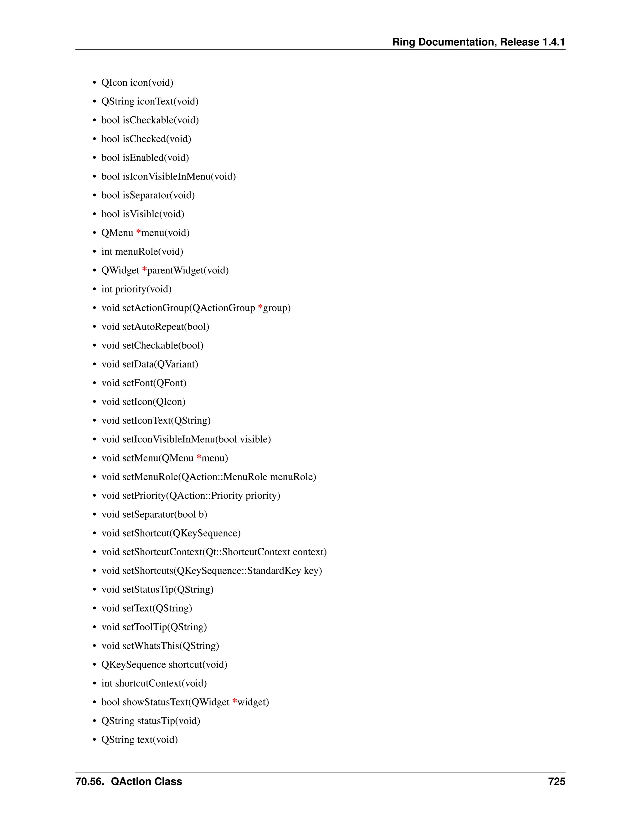 Ring Documentation, Release 1.4.1 • QIcon icon(void) • QString iconText(void) • bool isCheckable(void) • bool isChecked(void) • bool isEnabled(void) • bool isIconVisibleInMenu(void) • bool isSeparator(void) • bool isVisible(void) • QMenu *menu(void) • int menuRole(void) • QWidget *parentWidget(void) • int priority(void) • void setActionGroup(QActionGroup *group) • void setAutoRepeat(bool) • void setCheckable(bool) • void setData(QVariant) • void setFont(QFont) • void setIcon(QIcon) • void setIconText(QString) • void setIconVisibleInMenu(bool visible) • void setMenu(QMenu *menu) • void setMenuRole(QAction::MenuRole menuRole) • void setPriority(QAction::Priority priority) • void setSeparator(bool b) • void setShortcut(QKeySequence) • void setShortcutContext(Qt::ShortcutContext context) • void setShortcuts(QKeySequence::StandardKey key) • void setStatusTip(QString) • void setText(QString) • void setToolTip(QString) • void setWhatsThis(QString) • QKeySequence shortcut(void) • int shortcutContext(void) • bool showStatusText(QWidget *widget) • QString statusTip(void) • QString text(void) 70.56. QAction Class 725 
