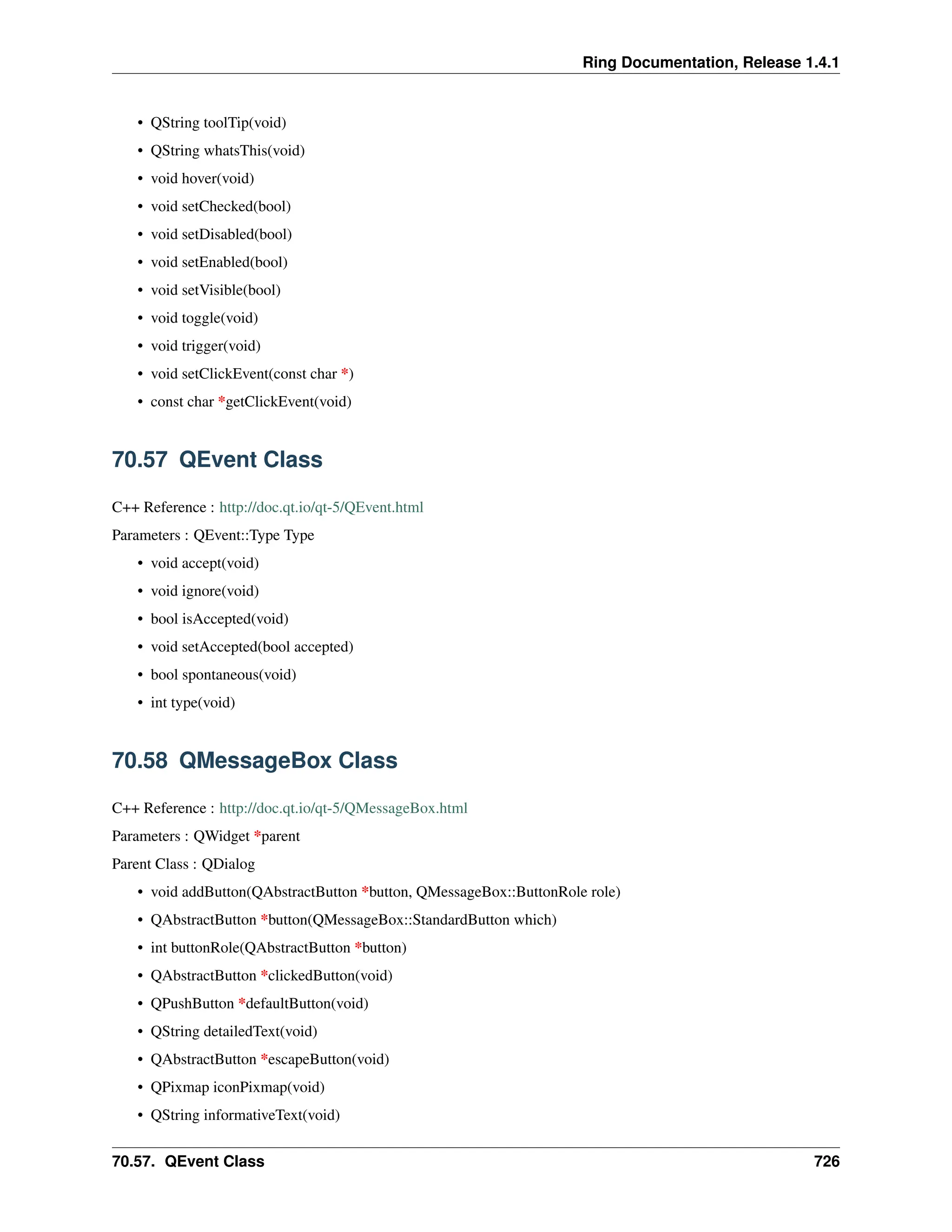 Ring Documentation, Release 1.4.1 • QString toolTip(void) • QString whatsThis(void) • void hover(void) • void setChecked(bool) • void setDisabled(bool) • void setEnabled(bool) • void setVisible(bool) • void toggle(void) • void trigger(void) • void setClickEvent(const char *) • const char *getClickEvent(void) 70.57 QEvent Class C++ Reference : http://doc.qt.io/qt-5/QEvent.html Parameters : QEvent::Type Type • void accept(void) • void ignore(void) • bool isAccepted(void) • void setAccepted(bool accepted) • bool spontaneous(void) • int type(void) 70.58 QMessageBox Class C++ Reference : http://doc.qt.io/qt-5/QMessageBox.html Parameters : QWidget *parent Parent Class : QDialog • void addButton(QAbstractButton *button, QMessageBox::ButtonRole role) • QAbstractButton *button(QMessageBox::StandardButton which) • int buttonRole(QAbstractButton *button) • QAbstractButton *clickedButton(void) • QPushButton *defaultButton(void) • QString detailedText(void) • QAbstractButton *escapeButton(void) • QPixmap iconPixmap(void) • QString informativeText(void) 70.57. QEvent Class 726 