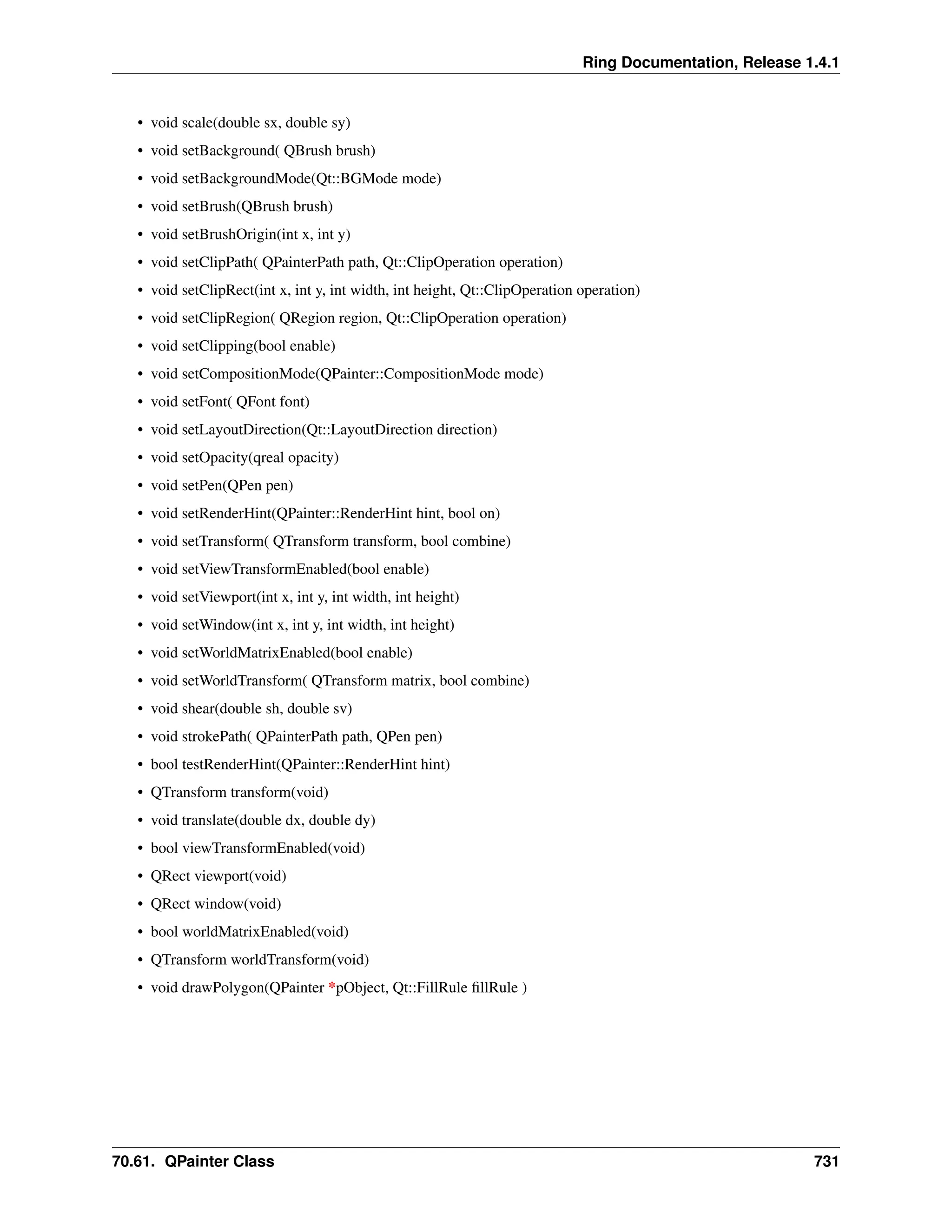 Ring Documentation, Release 1.4.1 • void scale(double sx, double sy) • void setBackground( QBrush brush) • void setBackgroundMode(Qt::BGMode mode) • void setBrush(QBrush brush) • void setBrushOrigin(int x, int y) • void setClipPath( QPainterPath path, Qt::ClipOperation operation) • void setClipRect(int x, int y, int width, int height, Qt::ClipOperation operation) • void setClipRegion( QRegion region, Qt::ClipOperation operation) • void setClipping(bool enable) • void setCompositionMode(QPainter::CompositionMode mode) • void setFont( QFont font) • void setLayoutDirection(Qt::LayoutDirection direction) • void setOpacity(qreal opacity) • void setPen(QPen pen) • void setRenderHint(QPainter::RenderHint hint, bool on) • void setTransform( QTransform transform, bool combine) • void setViewTransformEnabled(bool enable) • void setViewport(int x, int y, int width, int height) • void setWindow(int x, int y, int width, int height) • void setWorldMatrixEnabled(bool enable) • void setWorldTransform( QTransform matrix, bool combine) • void shear(double sh, double sv) • void strokePath( QPainterPath path, QPen pen) • bool testRenderHint(QPainter::RenderHint hint) • QTransform transform(void) • void translate(double dx, double dy) • bool viewTransformEnabled(void) • QRect viewport(void) • QRect window(void) • bool worldMatrixEnabled(void) • QTransform worldTransform(void) • void drawPolygon(QPainter *pObject, Qt::FillRule fillRule ) 70.61. QPainter Class 731 