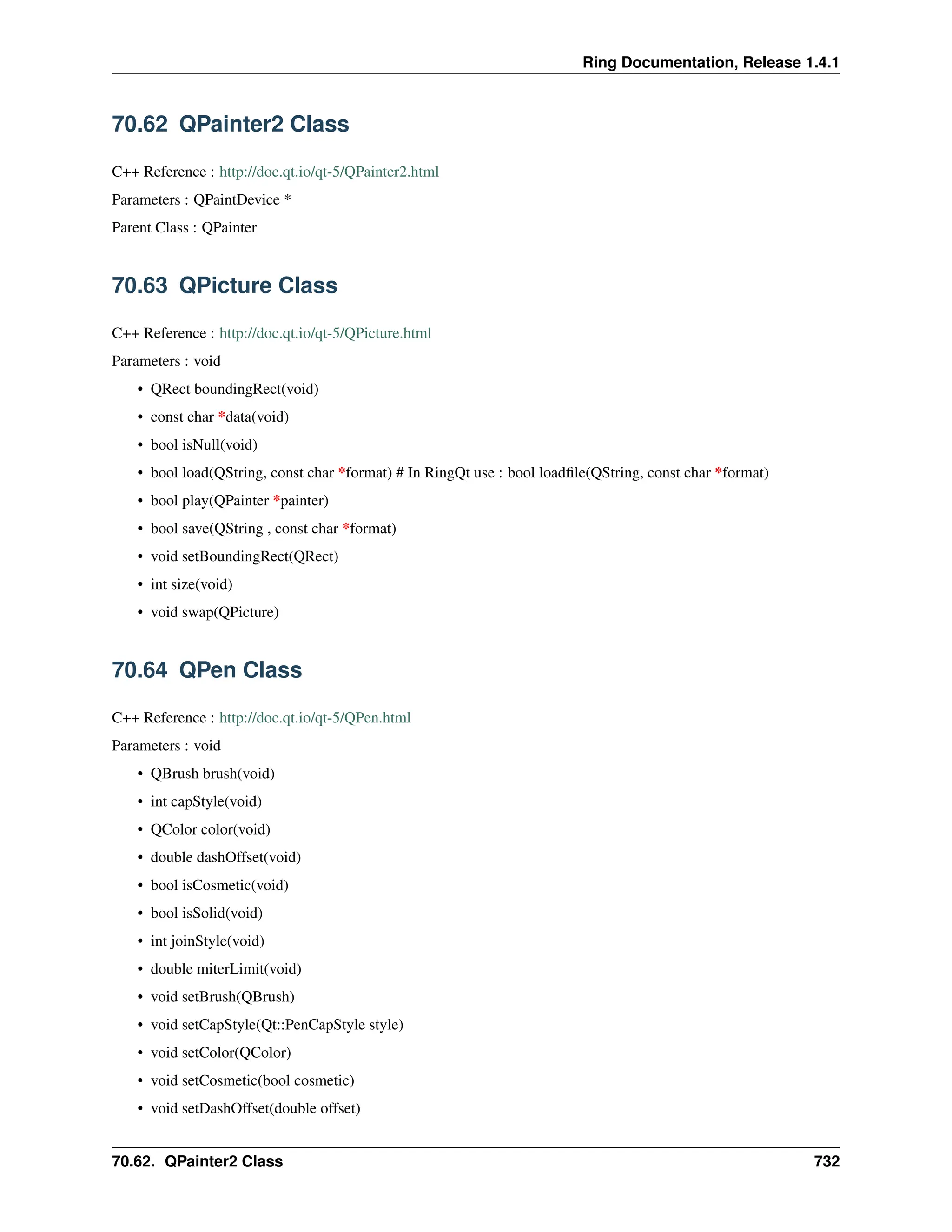 Ring Documentation, Release 1.4.1 70.62 QPainter2 Class C++ Reference : http://doc.qt.io/qt-5/QPainter2.html Parameters : QPaintDevice * Parent Class : QPainter 70.63 QPicture Class C++ Reference : http://doc.qt.io/qt-5/QPicture.html Parameters : void • QRect boundingRect(void) • const char *data(void) • bool isNull(void) • bool load(QString, const char *format) # In RingQt use : bool loadfile(QString, const char *format) • bool play(QPainter *painter) • bool save(QString , const char *format) • void setBoundingRect(QRect) • int size(void) • void swap(QPicture) 70.64 QPen Class C++ Reference : http://doc.qt.io/qt-5/QPen.html Parameters : void • QBrush brush(void) • int capStyle(void) • QColor color(void) • double dashOffset(void) • bool isCosmetic(void) • bool isSolid(void) • int joinStyle(void) • double miterLimit(void) • void setBrush(QBrush) • void setCapStyle(Qt::PenCapStyle style) • void setColor(QColor) • void setCosmetic(bool cosmetic) • void setDashOffset(double offset) 70.62. QPainter2 Class 732 