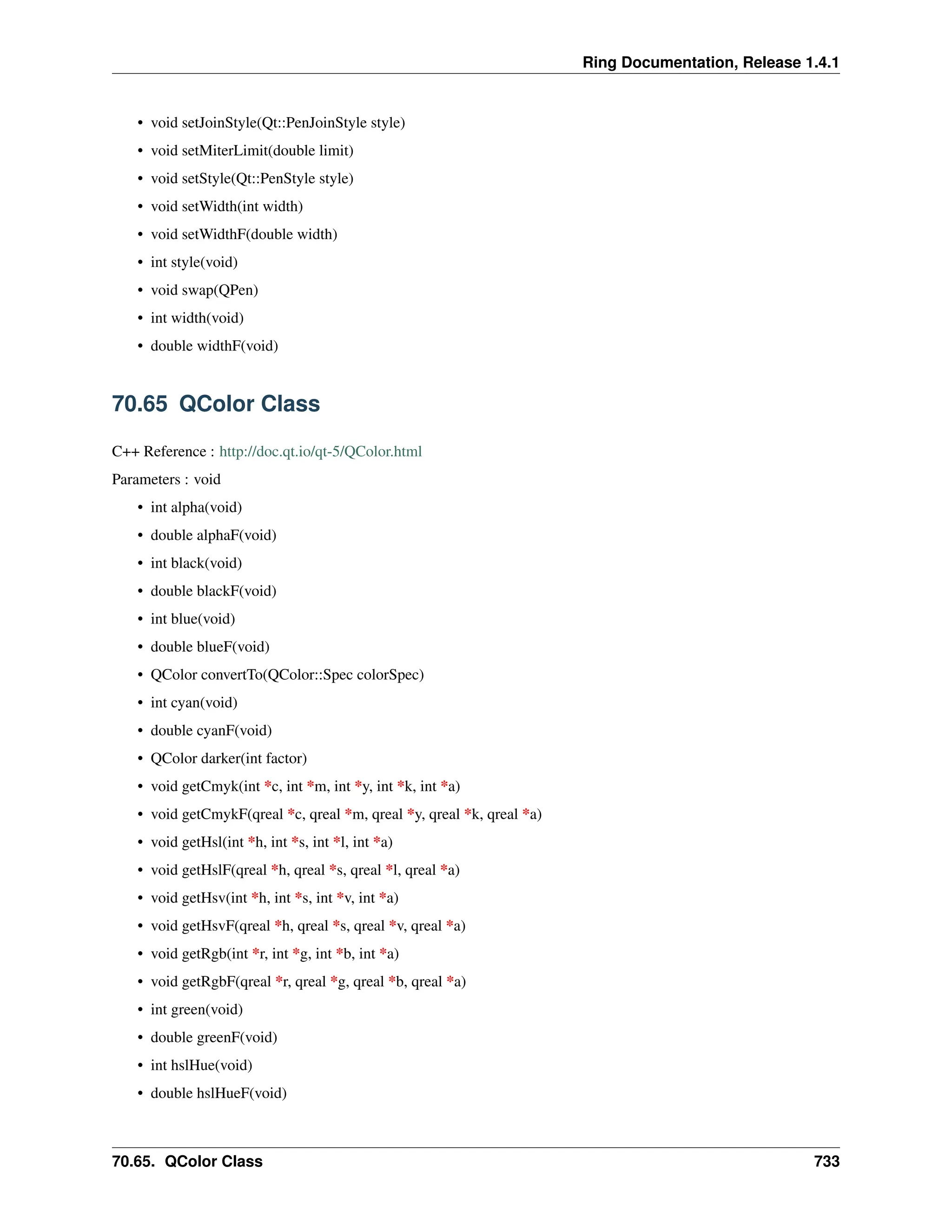 Ring Documentation, Release 1.4.1 • void setJoinStyle(Qt::PenJoinStyle style) • void setMiterLimit(double limit) • void setStyle(Qt::PenStyle style) • void setWidth(int width) • void setWidthF(double width) • int style(void) • void swap(QPen) • int width(void) • double widthF(void) 70.65 QColor Class C++ Reference : http://doc.qt.io/qt-5/QColor.html Parameters : void • int alpha(void) • double alphaF(void) • int black(void) • double blackF(void) • int blue(void) • double blueF(void) • QColor convertTo(QColor::Spec colorSpec) • int cyan(void) • double cyanF(void) • QColor darker(int factor) • void getCmyk(int *c, int *m, int *y, int *k, int *a) • void getCmykF(qreal *c, qreal *m, qreal *y, qreal *k, qreal *a) • void getHsl(int *h, int *s, int *l, int *a) • void getHslF(qreal *h, qreal *s, qreal *l, qreal *a) • void getHsv(int *h, int *s, int *v, int *a) • void getHsvF(qreal *h, qreal *s, qreal *v, qreal *a) • void getRgb(int *r, int *g, int *b, int *a) • void getRgbF(qreal *r, qreal *g, qreal *b, qreal *a) • int green(void) • double greenF(void) • int hslHue(void) • double hslHueF(void) 70.65. QColor Class 733 