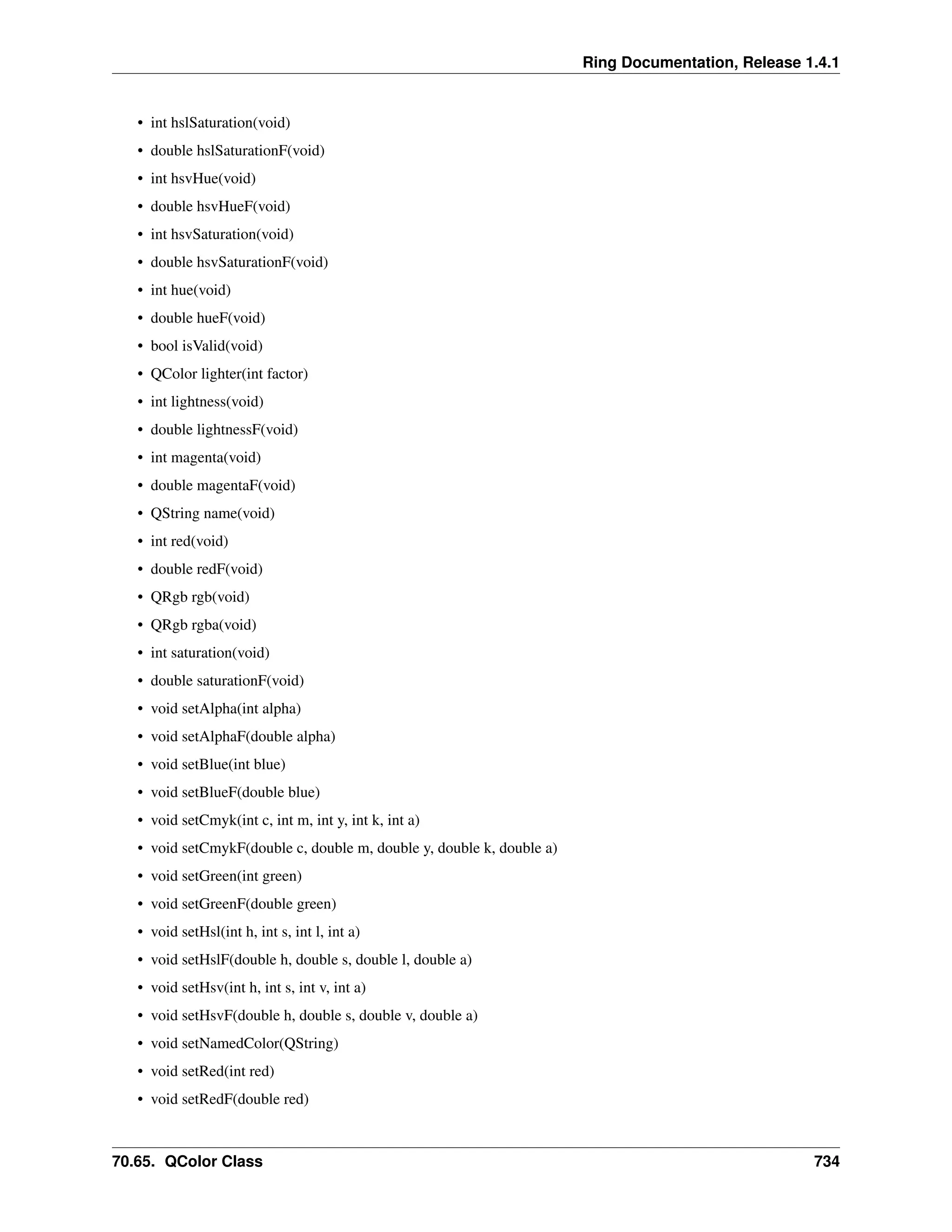 Ring Documentation, Release 1.4.1 • int hslSaturation(void) • double hslSaturationF(void) • int hsvHue(void) • double hsvHueF(void) • int hsvSaturation(void) • double hsvSaturationF(void) • int hue(void) • double hueF(void) • bool isValid(void) • QColor lighter(int factor) • int lightness(void) • double lightnessF(void) • int magenta(void) • double magentaF(void) • QString name(void) • int red(void) • double redF(void) • QRgb rgb(void) • QRgb rgba(void) • int saturation(void) • double saturationF(void) • void setAlpha(int alpha) • void setAlphaF(double alpha) • void setBlue(int blue) • void setBlueF(double blue) • void setCmyk(int c, int m, int y, int k, int a) • void setCmykF(double c, double m, double y, double k, double a) • void setGreen(int green) • void setGreenF(double green) • void setHsl(int h, int s, int l, int a) • void setHslF(double h, double s, double l, double a) • void setHsv(int h, int s, int v, int a) • void setHsvF(double h, double s, double v, double a) • void setNamedColor(QString) • void setRed(int red) • void setRedF(double red) 70.65. QColor Class 734 