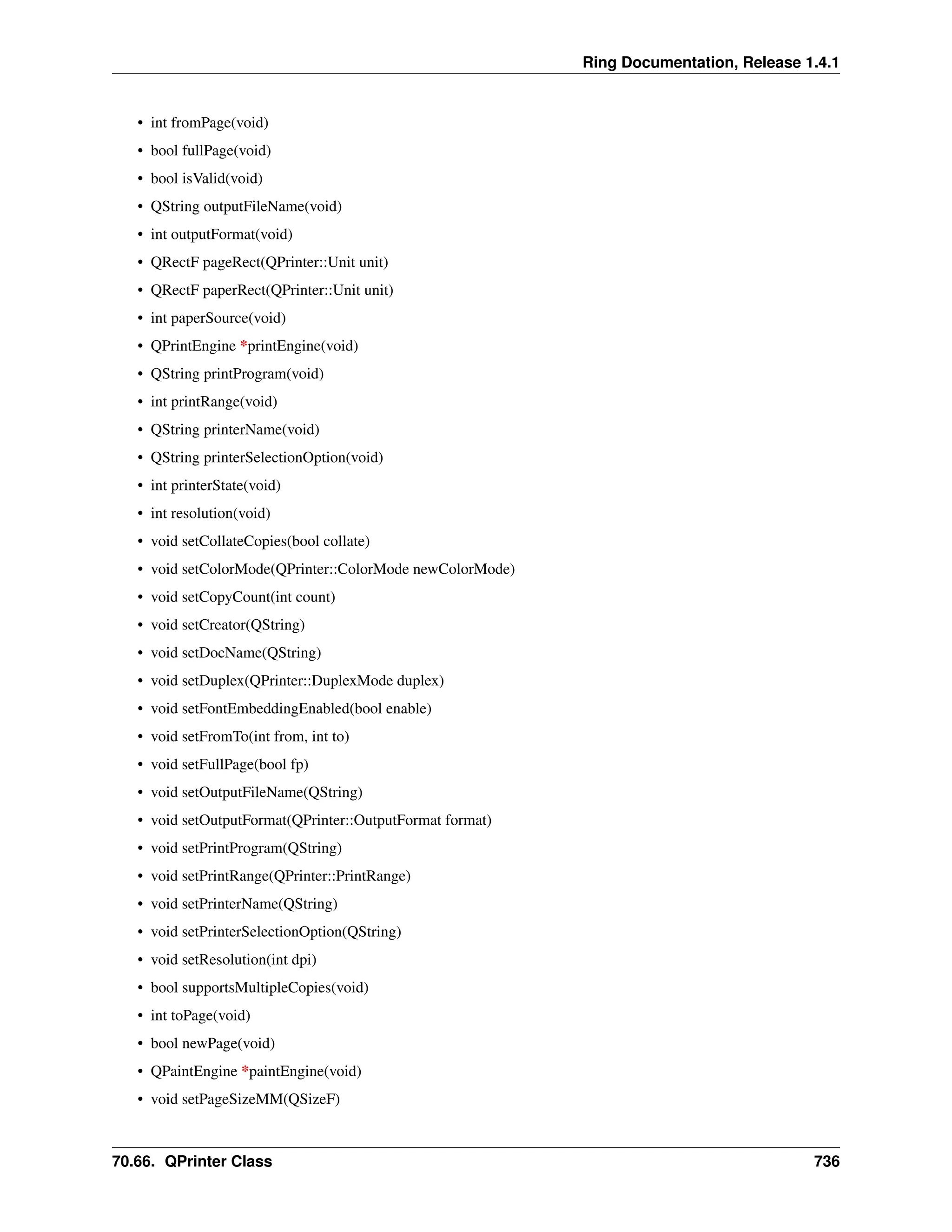 Ring Documentation, Release 1.4.1 • int fromPage(void) • bool fullPage(void) • bool isValid(void) • QString outputFileName(void) • int outputFormat(void) • QRectF pageRect(QPrinter::Unit unit) • QRectF paperRect(QPrinter::Unit unit) • int paperSource(void) • QPrintEngine *printEngine(void) • QString printProgram(void) • int printRange(void) • QString printerName(void) • QString printerSelectionOption(void) • int printerState(void) • int resolution(void) • void setCollateCopies(bool collate) • void setColorMode(QPrinter::ColorMode newColorMode) • void setCopyCount(int count) • void setCreator(QString) • void setDocName(QString) • void setDuplex(QPrinter::DuplexMode duplex) • void setFontEmbeddingEnabled(bool enable) • void setFromTo(int from, int to) • void setFullPage(bool fp) • void setOutputFileName(QString) • void setOutputFormat(QPrinter::OutputFormat format) • void setPrintProgram(QString) • void setPrintRange(QPrinter::PrintRange) • void setPrinterName(QString) • void setPrinterSelectionOption(QString) • void setResolution(int dpi) • bool supportsMultipleCopies(void) • int toPage(void) • bool newPage(void) • QPaintEngine *paintEngine(void) • void setPageSizeMM(QSizeF) 70.66. QPrinter Class 736 