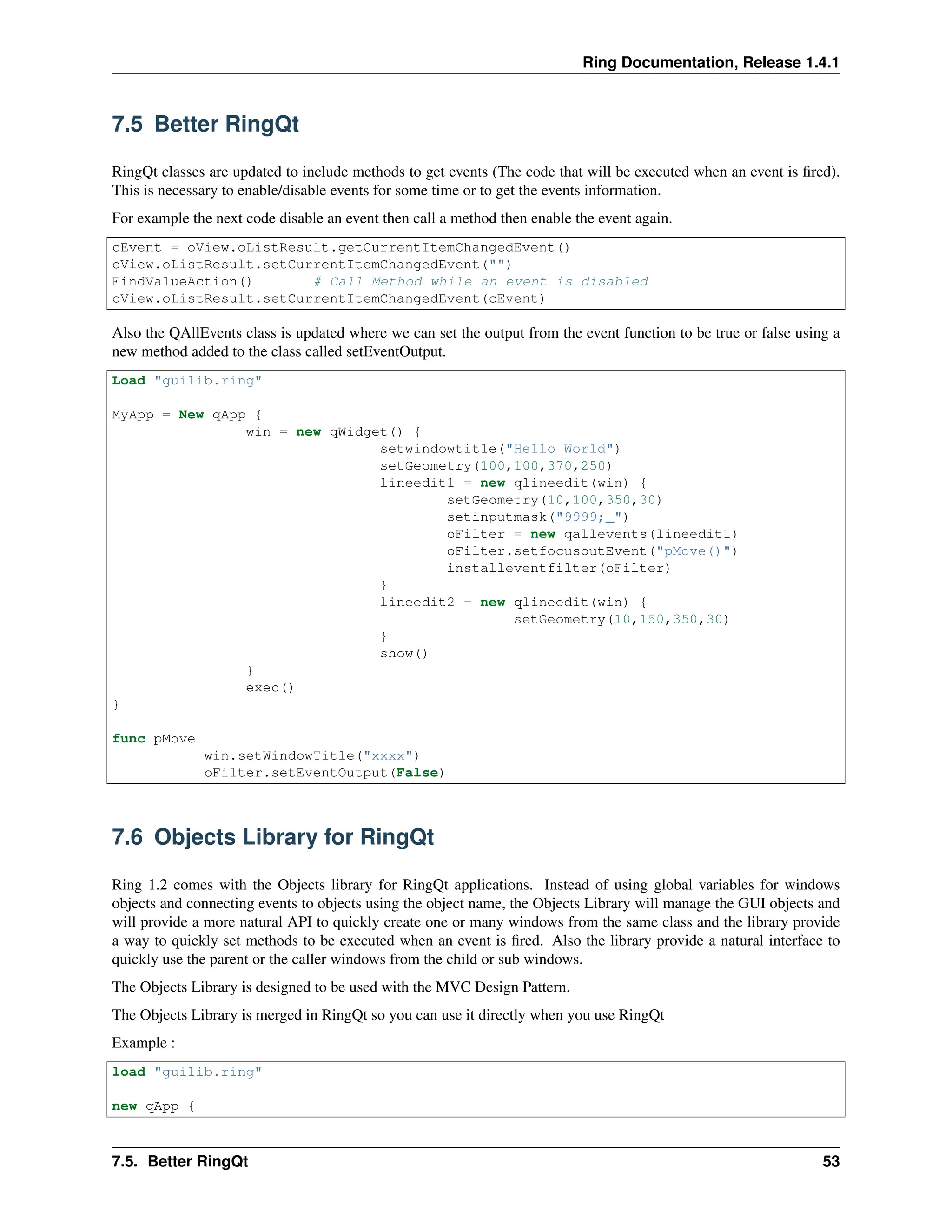 Ring Documentation, Release 1.4.1 7.5 Better RingQt RingQt classes are updated to include methods to get events (The code that will be executed when an event is fired). This is necessary to enable/disable events for some time or to get the events information. For example the next code disable an event then call a method then enable the event again. cEvent = oView.oListResult.getCurrentItemChangedEvent() oView.oListResult.setCurrentItemChangedEvent("") FindValueAction() # Call Method while an event is disabled oView.oListResult.setCurrentItemChangedEvent(cEvent) Also the QAllEvents class is updated where we can set the output from the event function to be true or false using a new method added to the class called setEventOutput. Load "guilib.ring" MyApp = New qApp { win = new qWidget() { setwindowtitle("Hello World") setGeometry(100,100,370,250) lineedit1 = new qlineedit(win) { setGeometry(10,100,350,30) setinputmask("9999;_") oFilter = new qallevents(lineedit1) oFilter.setfocusoutEvent("pMove()") installeventfilter(oFilter) } lineedit2 = new qlineedit(win) { setGeometry(10,150,350,30) } show() } exec() } func pMove win.setWindowTitle("xxxx") oFilter.setEventOutput(False) 7.6 Objects Library for RingQt Ring 1.2 comes with the Objects library for RingQt applications. Instead of using global variables for windows objects and connecting events to objects using the object name, the Objects Library will manage the GUI objects and will provide a more natural API to quickly create one or many windows from the same class and the library provide a way to quickly set methods to be executed when an event is fired. Also the library provide a natural interface to quickly use the parent or the caller windows from the child or sub windows. The Objects Library is designed to be used with the MVC Design Pattern. The Objects Library is merged in RingQt so you can use it directly when you use RingQt Example : load "guilib.ring" new qApp { 7.5. Better RingQt 53 