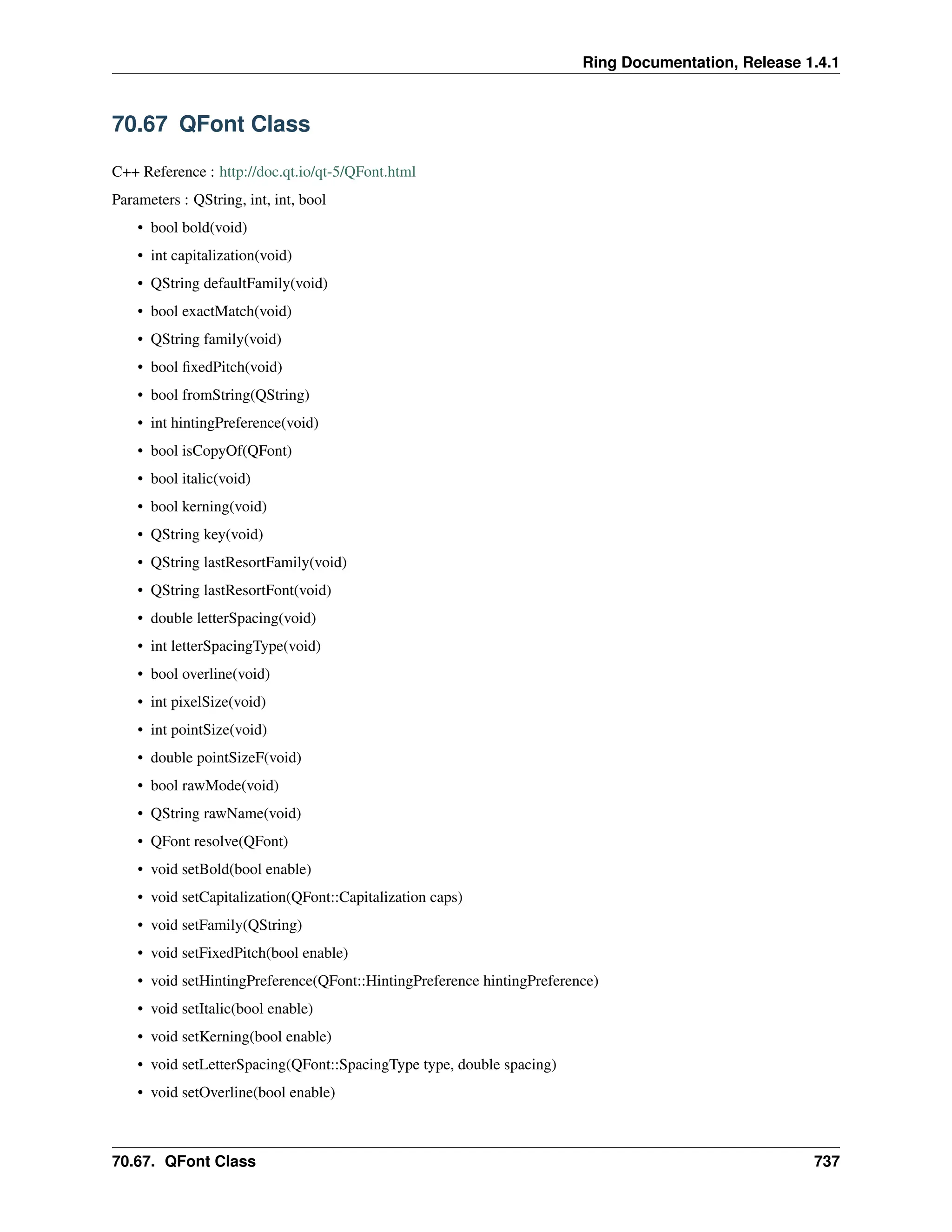 Ring Documentation, Release 1.4.1 70.67 QFont Class C++ Reference : http://doc.qt.io/qt-5/QFont.html Parameters : QString, int, int, bool • bool bold(void) • int capitalization(void) • QString defaultFamily(void) • bool exactMatch(void) • QString family(void) • bool fixedPitch(void) • bool fromString(QString) • int hintingPreference(void) • bool isCopyOf(QFont) • bool italic(void) • bool kerning(void) • QString key(void) • QString lastResortFamily(void) • QString lastResortFont(void) • double letterSpacing(void) • int letterSpacingType(void) • bool overline(void) • int pixelSize(void) • int pointSize(void) • double pointSizeF(void) • bool rawMode(void) • QString rawName(void) • QFont resolve(QFont) • void setBold(bool enable) • void setCapitalization(QFont::Capitalization caps) • void setFamily(QString) • void setFixedPitch(bool enable) • void setHintingPreference(QFont::HintingPreference hintingPreference) • void setItalic(bool enable) • void setKerning(bool enable) • void setLetterSpacing(QFont::SpacingType type, double spacing) • void setOverline(bool enable) 70.67. QFont Class 737 
