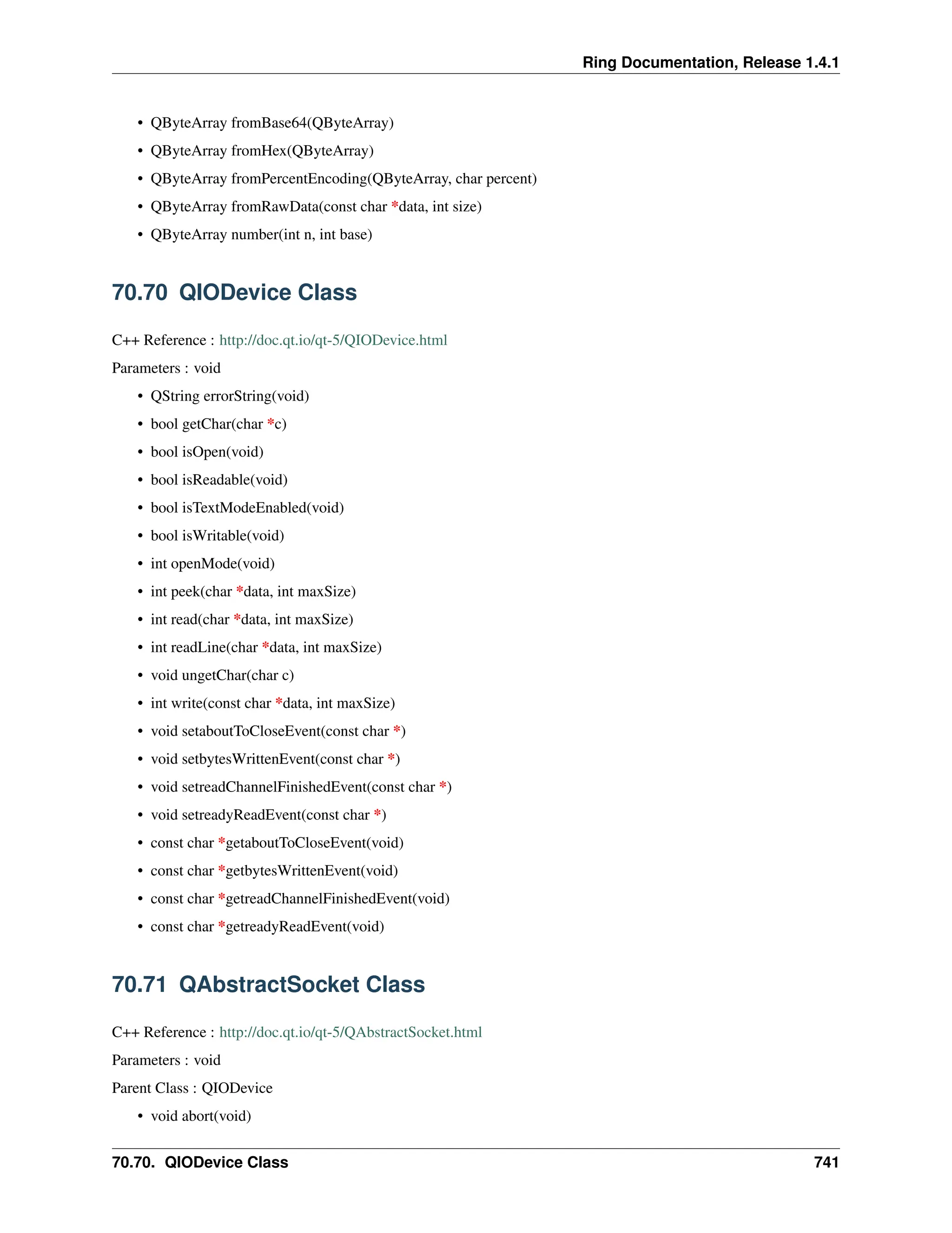 Ring Documentation, Release 1.4.1 • QByteArray fromBase64(QByteArray) • QByteArray fromHex(QByteArray) • QByteArray fromPercentEncoding(QByteArray, char percent) • QByteArray fromRawData(const char *data, int size) • QByteArray number(int n, int base) 70.70 QIODevice Class C++ Reference : http://doc.qt.io/qt-5/QIODevice.html Parameters : void • QString errorString(void) • bool getChar(char *c) • bool isOpen(void) • bool isReadable(void) • bool isTextModeEnabled(void) • bool isWritable(void) • int openMode(void) • int peek(char *data, int maxSize) • int read(char *data, int maxSize) • int readLine(char *data, int maxSize) • void ungetChar(char c) • int write(const char *data, int maxSize) • void setaboutToCloseEvent(const char *) • void setbytesWrittenEvent(const char *) • void setreadChannelFinishedEvent(const char *) • void setreadyReadEvent(const char *) • const char *getaboutToCloseEvent(void) • const char *getbytesWrittenEvent(void) • const char *getreadChannelFinishedEvent(void) • const char *getreadyReadEvent(void) 70.71 QAbstractSocket Class C++ Reference : http://doc.qt.io/qt-5/QAbstractSocket.html Parameters : void Parent Class : QIODevice • void abort(void) 70.70. QIODevice Class 741 