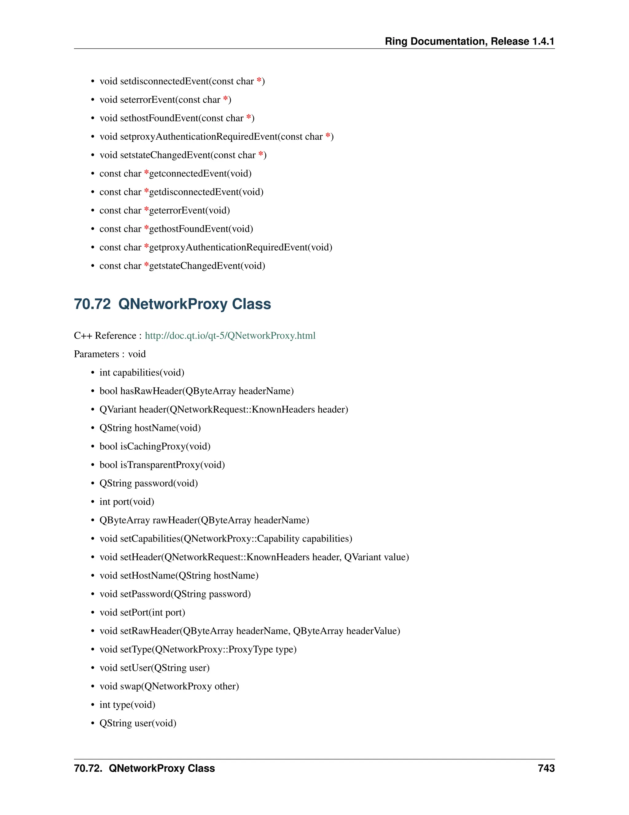 Ring Documentation, Release 1.4.1 • void setdisconnectedEvent(const char *) • void seterrorEvent(const char *) • void sethostFoundEvent(const char *) • void setproxyAuthenticationRequiredEvent(const char *) • void setstateChangedEvent(const char *) • const char *getconnectedEvent(void) • const char *getdisconnectedEvent(void) • const char *geterrorEvent(void) • const char *gethostFoundEvent(void) • const char *getproxyAuthenticationRequiredEvent(void) • const char *getstateChangedEvent(void) 70.72 QNetworkProxy Class C++ Reference : http://doc.qt.io/qt-5/QNetworkProxy.html Parameters : void • int capabilities(void) • bool hasRawHeader(QByteArray headerName) • QVariant header(QNetworkRequest::KnownHeaders header) • QString hostName(void) • bool isCachingProxy(void) • bool isTransparentProxy(void) • QString password(void) • int port(void) • QByteArray rawHeader(QByteArray headerName) • void setCapabilities(QNetworkProxy::Capability capabilities) • void setHeader(QNetworkRequest::KnownHeaders header, QVariant value) • void setHostName(QString hostName) • void setPassword(QString password) • void setPort(int port) • void setRawHeader(QByteArray headerName, QByteArray headerValue) • void setType(QNetworkProxy::ProxyType type) • void setUser(QString user) • void swap(QNetworkProxy other) • int type(void) • QString user(void) 70.72. QNetworkProxy Class 743 