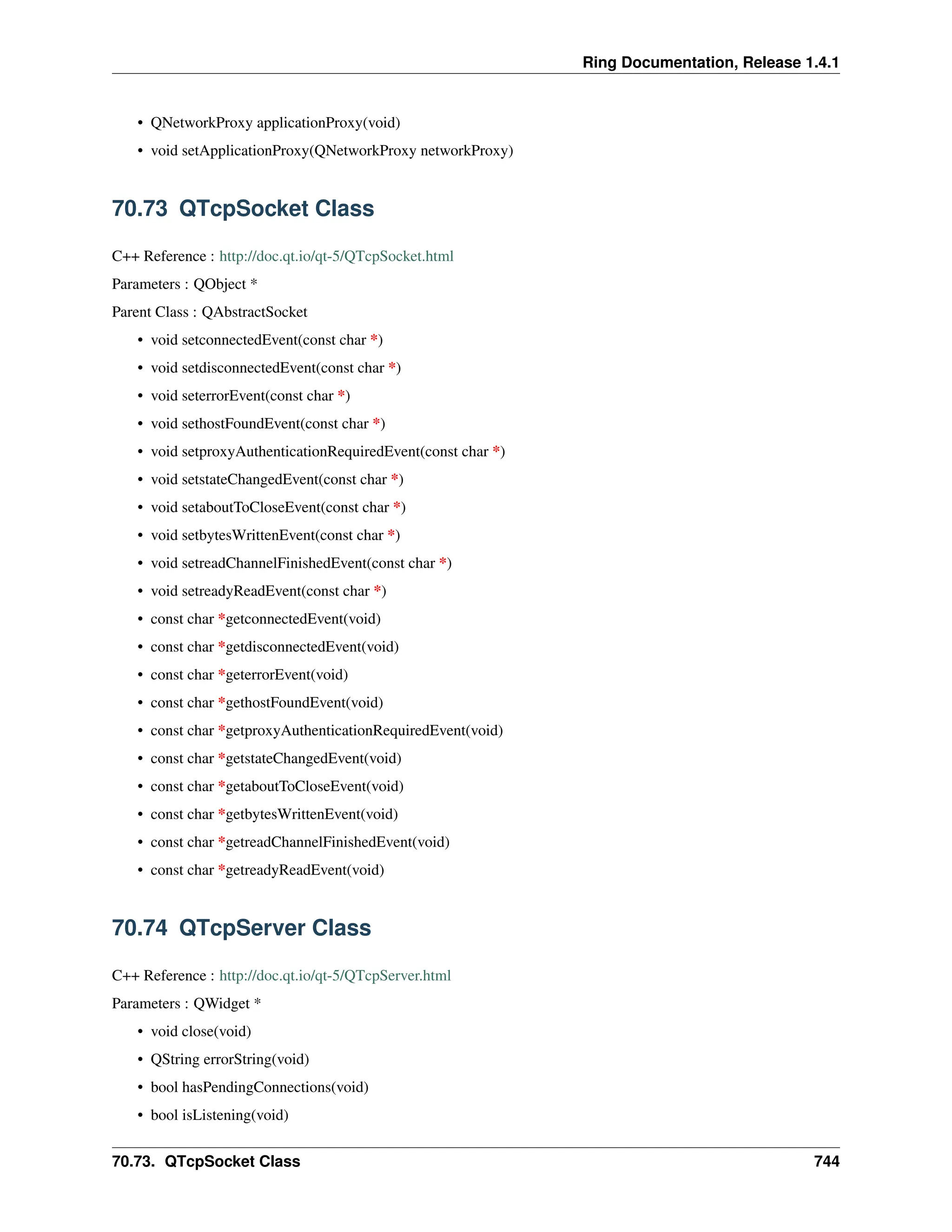 Ring Documentation, Release 1.4.1 • QNetworkProxy applicationProxy(void) • void setApplicationProxy(QNetworkProxy networkProxy) 70.73 QTcpSocket Class C++ Reference : http://doc.qt.io/qt-5/QTcpSocket.html Parameters : QObject * Parent Class : QAbstractSocket • void setconnectedEvent(const char *) • void setdisconnectedEvent(const char *) • void seterrorEvent(const char *) • void sethostFoundEvent(const char *) • void setproxyAuthenticationRequiredEvent(const char *) • void setstateChangedEvent(const char *) • void setaboutToCloseEvent(const char *) • void setbytesWrittenEvent(const char *) • void setreadChannelFinishedEvent(const char *) • void setreadyReadEvent(const char *) • const char *getconnectedEvent(void) • const char *getdisconnectedEvent(void) • const char *geterrorEvent(void) • const char *gethostFoundEvent(void) • const char *getproxyAuthenticationRequiredEvent(void) • const char *getstateChangedEvent(void) • const char *getaboutToCloseEvent(void) • const char *getbytesWrittenEvent(void) • const char *getreadChannelFinishedEvent(void) • const char *getreadyReadEvent(void) 70.74 QTcpServer Class C++ Reference : http://doc.qt.io/qt-5/QTcpServer.html Parameters : QWidget * • void close(void) • QString errorString(void) • bool hasPendingConnections(void) • bool isListening(void) 70.73. QTcpSocket Class 744 