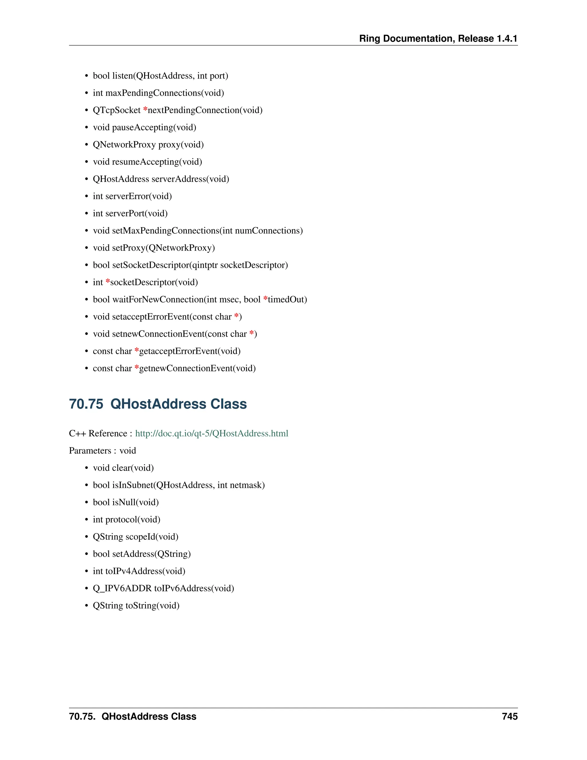 Ring Documentation, Release 1.4.1 • bool listen(QHostAddress, int port) • int maxPendingConnections(void) • QTcpSocket *nextPendingConnection(void) • void pauseAccepting(void) • QNetworkProxy proxy(void) • void resumeAccepting(void) • QHostAddress serverAddress(void) • int serverError(void) • int serverPort(void) • void setMaxPendingConnections(int numConnections) • void setProxy(QNetworkProxy) • bool setSocketDescriptor(qintptr socketDescriptor) • int *socketDescriptor(void) • bool waitForNewConnection(int msec, bool *timedOut) • void setacceptErrorEvent(const char *) • void setnewConnectionEvent(const char *) • const char *getacceptErrorEvent(void) • const char *getnewConnectionEvent(void) 70.75 QHostAddress Class C++ Reference : http://doc.qt.io/qt-5/QHostAddress.html Parameters : void • void clear(void) • bool isInSubnet(QHostAddress, int netmask) • bool isNull(void) • int protocol(void) • QString scopeId(void) • bool setAddress(QString) • int toIPv4Address(void) • Q_IPV6ADDR toIPv6Address(void) • QString toString(void) 70.75. QHostAddress Class 745 