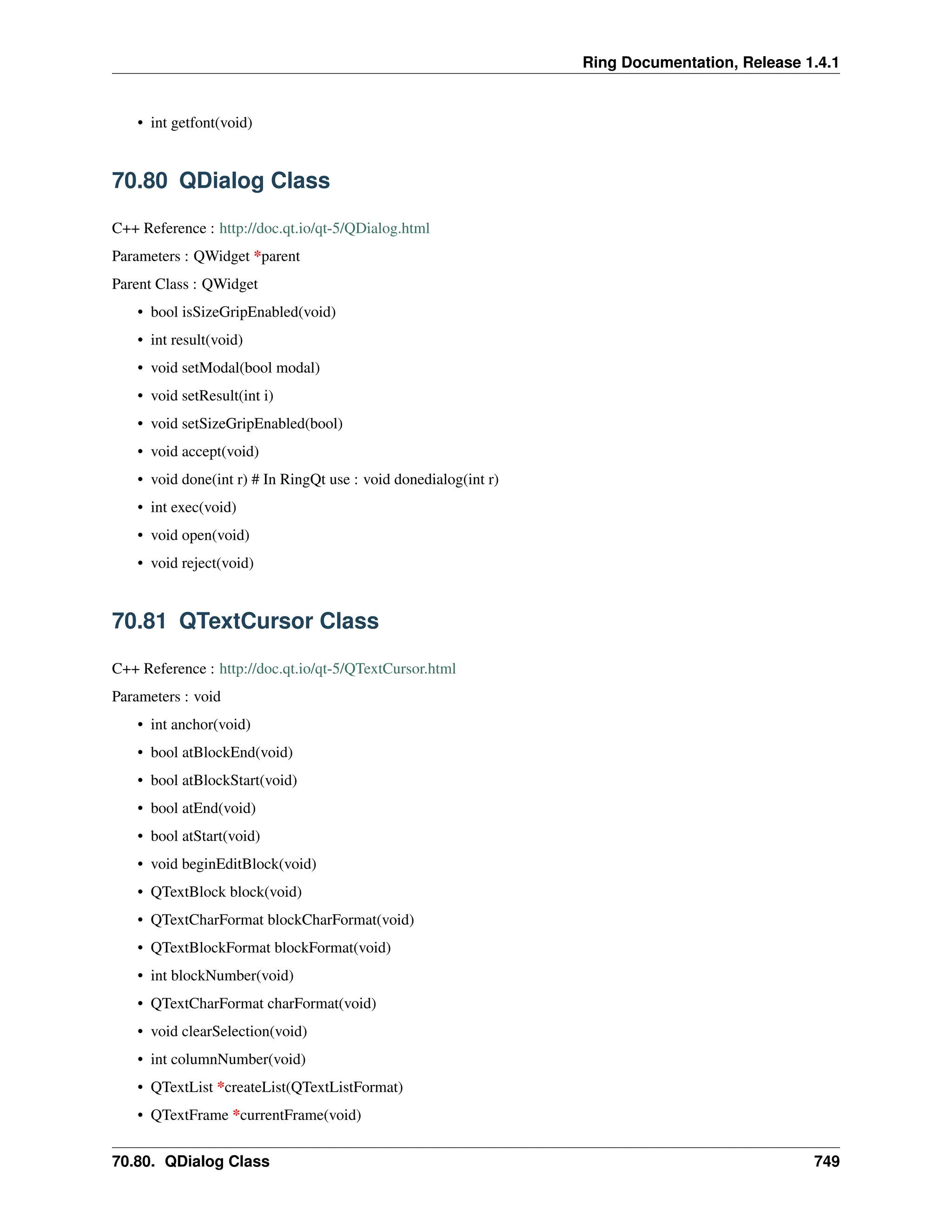 Ring Documentation, Release 1.4.1 • int getfont(void) 70.80 QDialog Class C++ Reference : http://doc.qt.io/qt-5/QDialog.html Parameters : QWidget *parent Parent Class : QWidget • bool isSizeGripEnabled(void) • int result(void) • void setModal(bool modal) • void setResult(int i) • void setSizeGripEnabled(bool) • void accept(void) • void done(int r) # In RingQt use : void donedialog(int r) • int exec(void) • void open(void) • void reject(void) 70.81 QTextCursor Class C++ Reference : http://doc.qt.io/qt-5/QTextCursor.html Parameters : void • int anchor(void) • bool atBlockEnd(void) • bool atBlockStart(void) • bool atEnd(void) • bool atStart(void) • void beginEditBlock(void) • QTextBlock block(void) • QTextCharFormat blockCharFormat(void) • QTextBlockFormat blockFormat(void) • int blockNumber(void) • QTextCharFormat charFormat(void) • void clearSelection(void) • int columnNumber(void) • QTextList *createList(QTextListFormat) • QTextFrame *currentFrame(void) 70.80. QDialog Class 749 