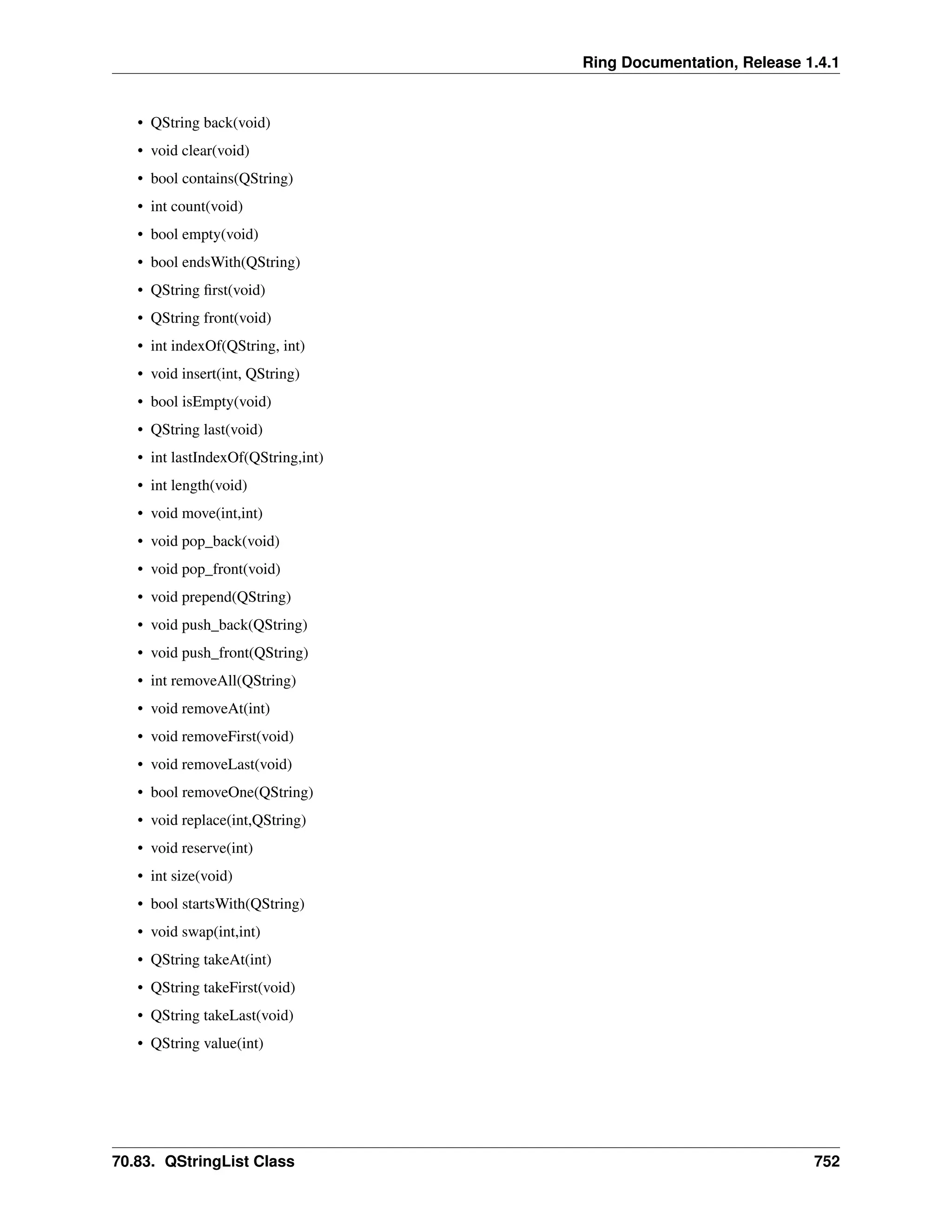 Ring Documentation, Release 1.4.1 • QString back(void) • void clear(void) • bool contains(QString) • int count(void) • bool empty(void) • bool endsWith(QString) • QString first(void) • QString front(void) • int indexOf(QString, int) • void insert(int, QString) • bool isEmpty(void) • QString last(void) • int lastIndexOf(QString,int) • int length(void) • void move(int,int) • void pop_back(void) • void pop_front(void) • void prepend(QString) • void push_back(QString) • void push_front(QString) • int removeAll(QString) • void removeAt(int) • void removeFirst(void) • void removeLast(void) • bool removeOne(QString) • void replace(int,QString) • void reserve(int) • int size(void) • bool startsWith(QString) • void swap(int,int) • QString takeAt(int) • QString takeFirst(void) • QString takeLast(void) • QString value(int) 70.83. QStringList Class 752 