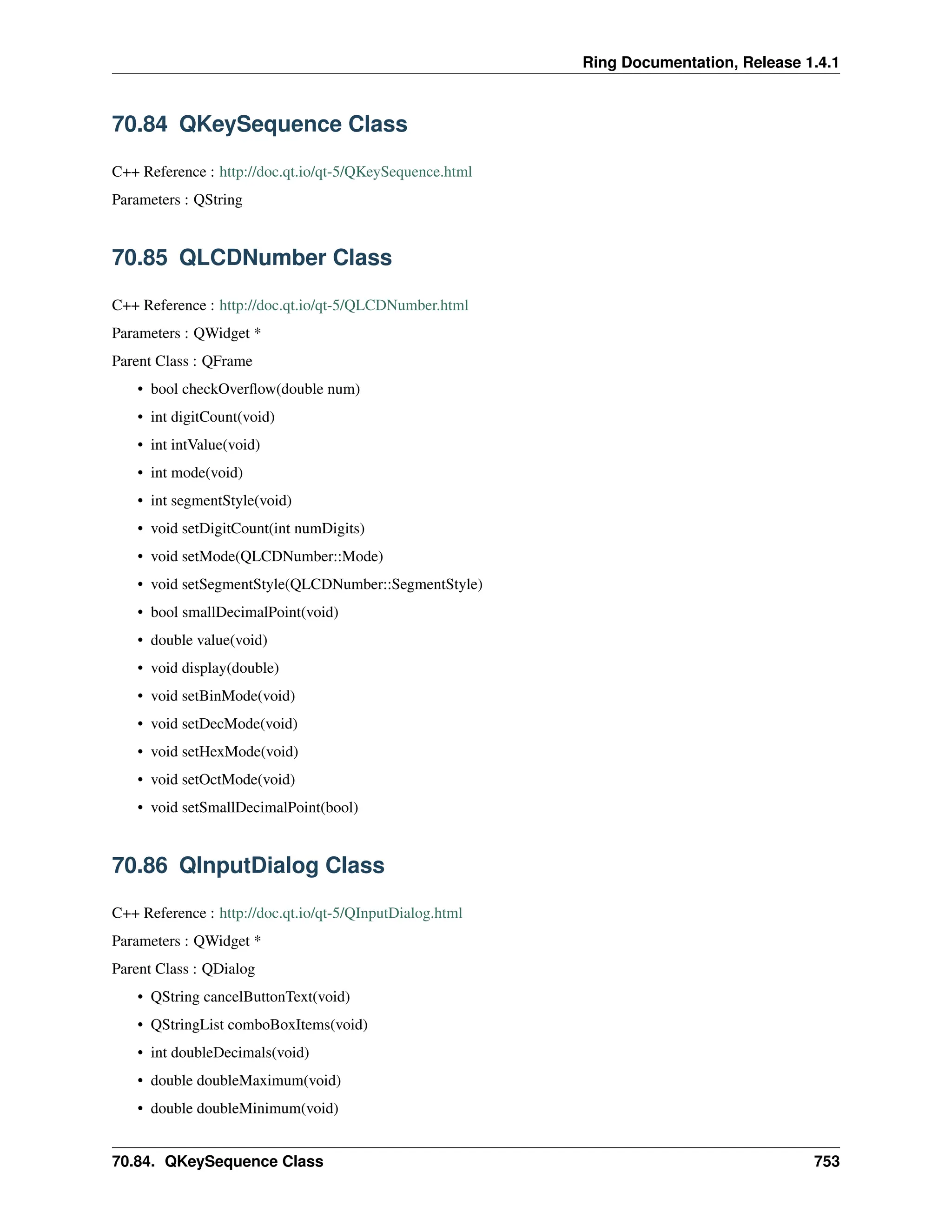 Ring Documentation, Release 1.4.1 70.84 QKeySequence Class C++ Reference : http://doc.qt.io/qt-5/QKeySequence.html Parameters : QString 70.85 QLCDNumber Class C++ Reference : http://doc.qt.io/qt-5/QLCDNumber.html Parameters : QWidget * Parent Class : QFrame • bool checkOverflow(double num) • int digitCount(void) • int intValue(void) • int mode(void) • int segmentStyle(void) • void setDigitCount(int numDigits) • void setMode(QLCDNumber::Mode) • void setSegmentStyle(QLCDNumber::SegmentStyle) • bool smallDecimalPoint(void) • double value(void) • void display(double) • void setBinMode(void) • void setDecMode(void) • void setHexMode(void) • void setOctMode(void) • void setSmallDecimalPoint(bool) 70.86 QInputDialog Class C++ Reference : http://doc.qt.io/qt-5/QInputDialog.html Parameters : QWidget * Parent Class : QDialog • QString cancelButtonText(void) • QStringList comboBoxItems(void) • int doubleDecimals(void) • double doubleMaximum(void) • double doubleMinimum(void) 70.84. QKeySequence Class 753 