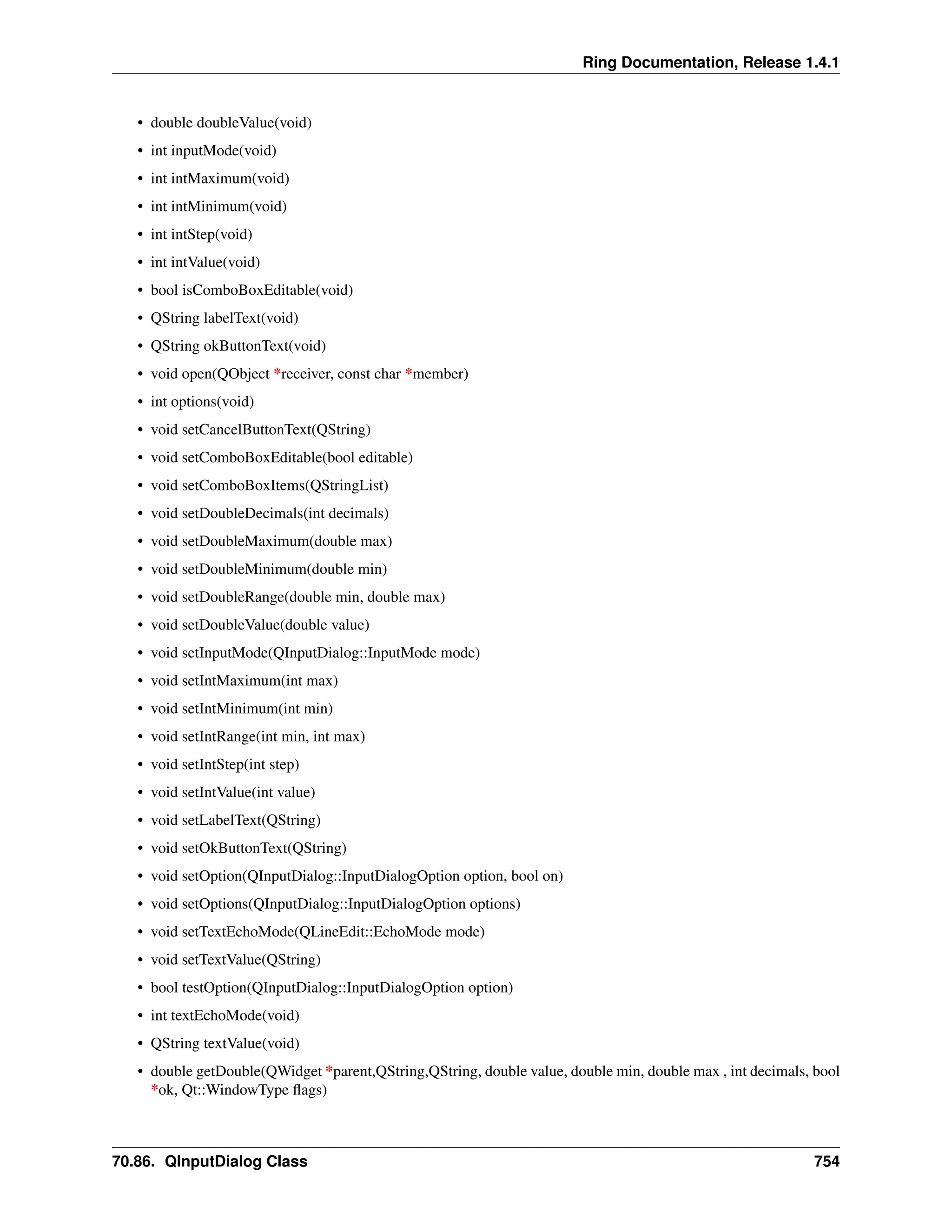 Ring Documentation, Release 1.4.1 • double doubleValue(void) • int inputMode(void) • int intMaximum(void) • int intMinimum(void) • int intStep(void) • int intValue(void) • bool isComboBoxEditable(void) • QString labelText(void) • QString okButtonText(void) • void open(QObject *receiver, const char *member) • int options(void) • void setCancelButtonText(QString) • void setComboBoxEditable(bool editable) • void setComboBoxItems(QStringList) • void setDoubleDecimals(int decimals) • void setDoubleMaximum(double max) • void setDoubleMinimum(double min) • void setDoubleRange(double min, double max) • void setDoubleValue(double value) • void setInputMode(QInputDialog::InputMode mode) • void setIntMaximum(int max) • void setIntMinimum(int min) • void setIntRange(int min, int max) • void setIntStep(int step) • void setIntValue(int value) • void setLabelText(QString) • void setOkButtonText(QString) • void setOption(QInputDialog::InputDialogOption option, bool on) • void setOptions(QInputDialog::InputDialogOption options) • void setTextEchoMode(QLineEdit::EchoMode mode) • void setTextValue(QString) • bool testOption(QInputDialog::InputDialogOption option) • int textEchoMode(void) • QString textValue(void) • double getDouble(QWidget *parent,QString,QString, double value, double min, double max , int decimals, bool *ok, Qt::WindowType flags) 70.86. QInputDialog Class 754 