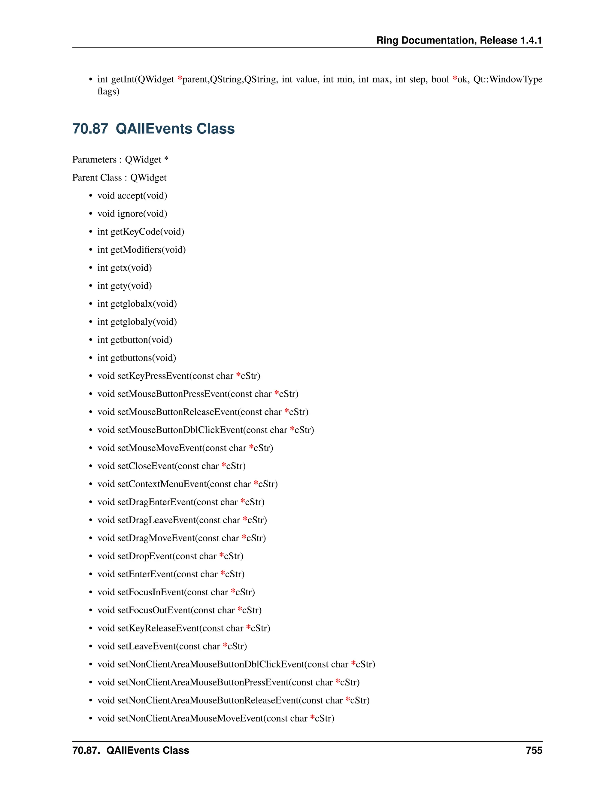 Ring Documentation, Release 1.4.1 • int getInt(QWidget *parent,QString,QString, int value, int min, int max, int step, bool *ok, Qt::WindowType flags) 70.87 QAllEvents Class Parameters : QWidget * Parent Class : QWidget • void accept(void) • void ignore(void) • int getKeyCode(void) • int getModifiers(void) • int getx(void) • int gety(void) • int getglobalx(void) • int getglobaly(void) • int getbutton(void) • int getbuttons(void) • void setKeyPressEvent(const char *cStr) • void setMouseButtonPressEvent(const char *cStr) • void setMouseButtonReleaseEvent(const char *cStr) • void setMouseButtonDblClickEvent(const char *cStr) • void setMouseMoveEvent(const char *cStr) • void setCloseEvent(const char *cStr) • void setContextMenuEvent(const char *cStr) • void setDragEnterEvent(const char *cStr) • void setDragLeaveEvent(const char *cStr) • void setDragMoveEvent(const char *cStr) • void setDropEvent(const char *cStr) • void setEnterEvent(const char *cStr) • void setFocusInEvent(const char *cStr) • void setFocusOutEvent(const char *cStr) • void setKeyReleaseEvent(const char *cStr) • void setLeaveEvent(const char *cStr) • void setNonClientAreaMouseButtonDblClickEvent(const char *cStr) • void setNonClientAreaMouseButtonPressEvent(const char *cStr) • void setNonClientAreaMouseButtonReleaseEvent(const char *cStr) • void setNonClientAreaMouseMoveEvent(const char *cStr) 70.87. QAllEvents Class 755 