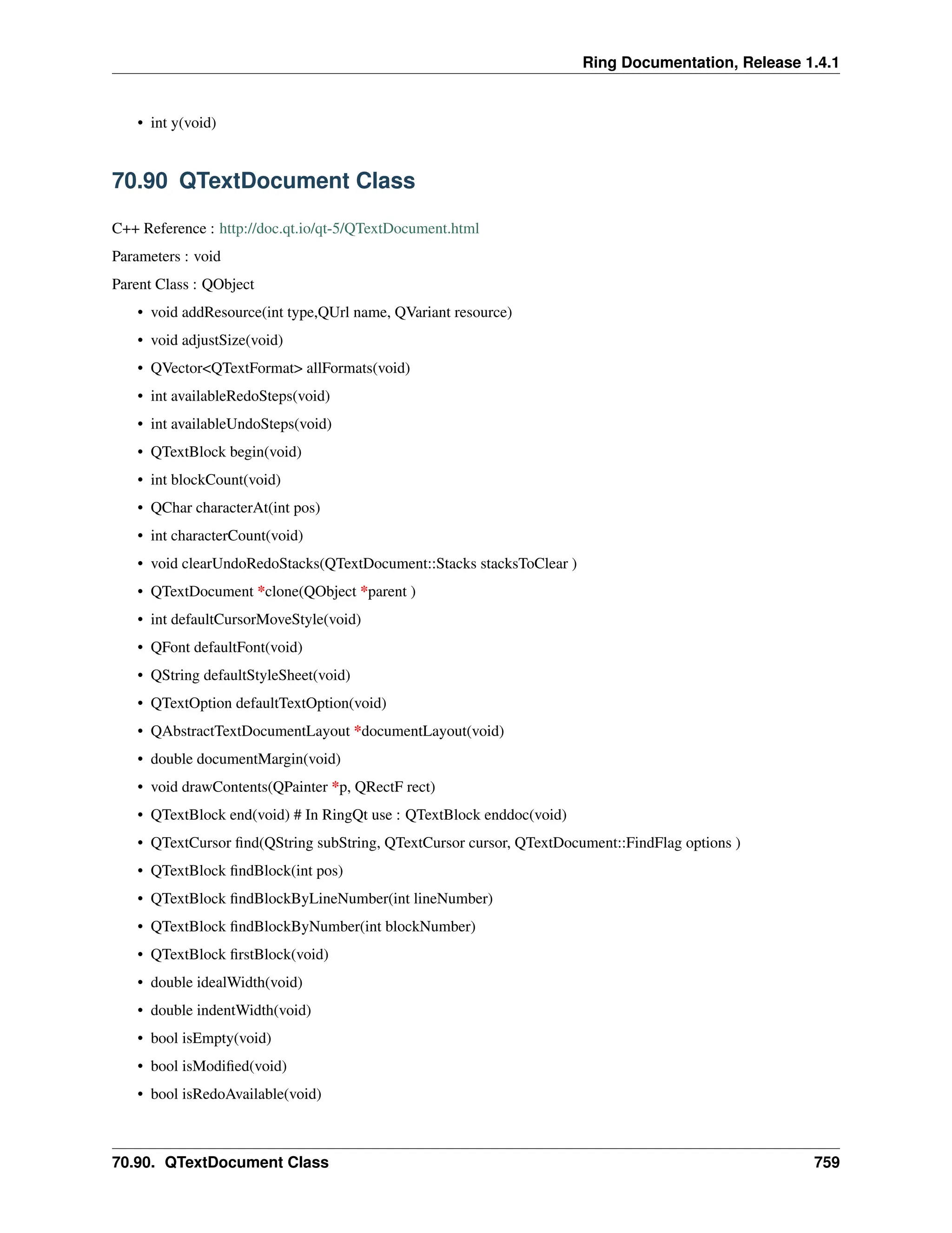 Ring Documentation, Release 1.4.1 • int y(void) 70.90 QTextDocument Class C++ Reference : http://doc.qt.io/qt-5/QTextDocument.html Parameters : void Parent Class : QObject • void addResource(int type,QUrl name, QVariant resource) • void adjustSize(void) • QVector<QTextFormat> allFormats(void) • int availableRedoSteps(void) • int availableUndoSteps(void) • QTextBlock begin(void) • int blockCount(void) • QChar characterAt(int pos) • int characterCount(void) • void clearUndoRedoStacks(QTextDocument::Stacks stacksToClear ) • QTextDocument *clone(QObject *parent ) • int defaultCursorMoveStyle(void) • QFont defaultFont(void) • QString defaultStyleSheet(void) • QTextOption defaultTextOption(void) • QAbstractTextDocumentLayout *documentLayout(void) • double documentMargin(void) • void drawContents(QPainter *p, QRectF rect) • QTextBlock end(void) # In RingQt use : QTextBlock enddoc(void) • QTextCursor find(QString subString, QTextCursor cursor, QTextDocument::FindFlag options ) • QTextBlock findBlock(int pos) • QTextBlock findBlockByLineNumber(int lineNumber) • QTextBlock findBlockByNumber(int blockNumber) • QTextBlock firstBlock(void) • double idealWidth(void) • double indentWidth(void) • bool isEmpty(void) • bool isModified(void) • bool isRedoAvailable(void) 70.90. QTextDocument Class 759 