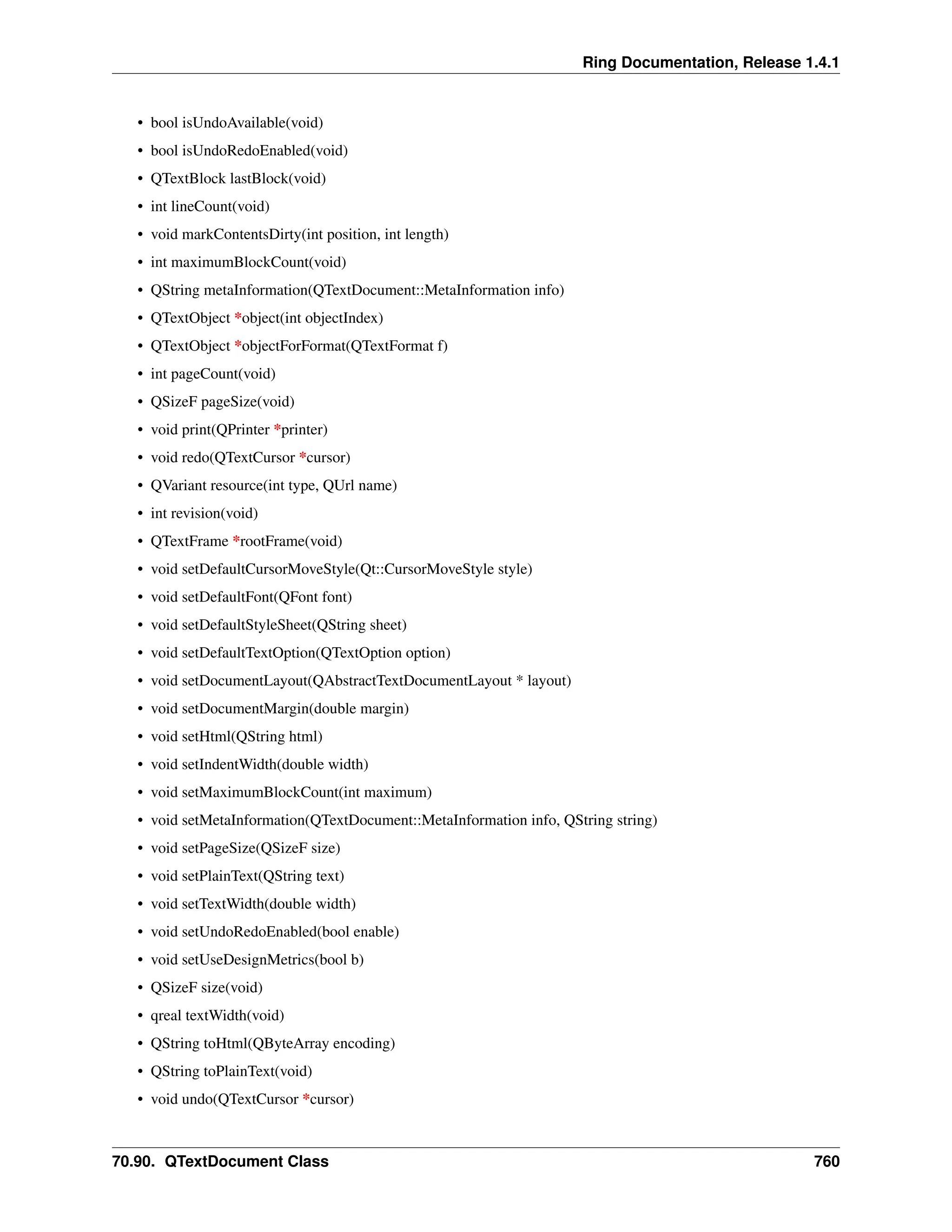 Ring Documentation, Release 1.4.1 • bool isUndoAvailable(void) • bool isUndoRedoEnabled(void) • QTextBlock lastBlock(void) • int lineCount(void) • void markContentsDirty(int position, int length) • int maximumBlockCount(void) • QString metaInformation(QTextDocument::MetaInformation info) • QTextObject *object(int objectIndex) • QTextObject *objectForFormat(QTextFormat f) • int pageCount(void) • QSizeF pageSize(void) • void print(QPrinter *printer) • void redo(QTextCursor *cursor) • QVariant resource(int type, QUrl name) • int revision(void) • QTextFrame *rootFrame(void) • void setDefaultCursorMoveStyle(Qt::CursorMoveStyle style) • void setDefaultFont(QFont font) • void setDefaultStyleSheet(QString sheet) • void setDefaultTextOption(QTextOption option) • void setDocumentLayout(QAbstractTextDocumentLayout * layout) • void setDocumentMargin(double margin) • void setHtml(QString html) • void setIndentWidth(double width) • void setMaximumBlockCount(int maximum) • void setMetaInformation(QTextDocument::MetaInformation info, QString string) • void setPageSize(QSizeF size) • void setPlainText(QString text) • void setTextWidth(double width) • void setUndoRedoEnabled(bool enable) • void setUseDesignMetrics(bool b) • QSizeF size(void) • qreal textWidth(void) • QString toHtml(QByteArray encoding) • QString toPlainText(void) • void undo(QTextCursor *cursor) 70.90. QTextDocument Class 760 