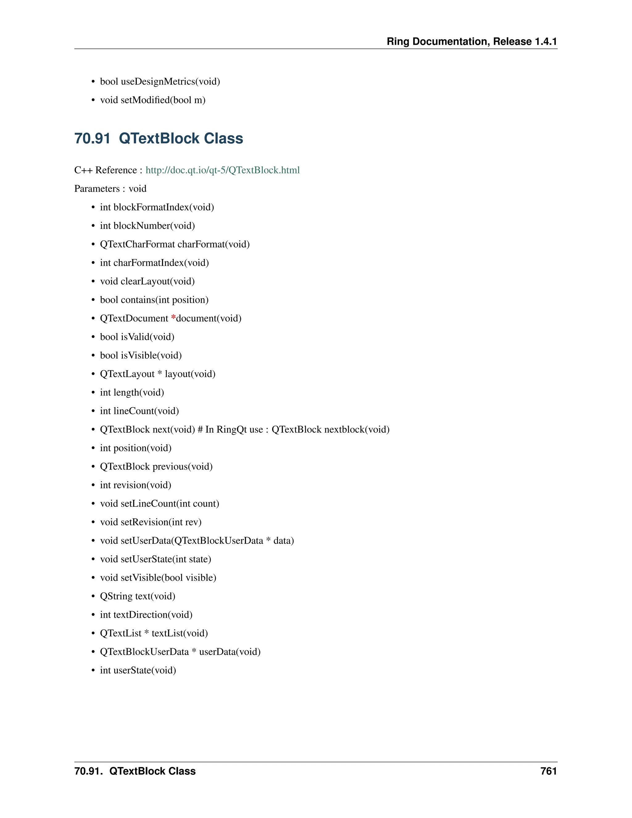 Ring Documentation, Release 1.4.1 • bool useDesignMetrics(void) • void setModified(bool m) 70.91 QTextBlock Class C++ Reference : http://doc.qt.io/qt-5/QTextBlock.html Parameters : void • int blockFormatIndex(void) • int blockNumber(void) • QTextCharFormat charFormat(void) • int charFormatIndex(void) • void clearLayout(void) • bool contains(int position) • QTextDocument *document(void) • bool isValid(void) • bool isVisible(void) • QTextLayout * layout(void) • int length(void) • int lineCount(void) • QTextBlock next(void) # In RingQt use : QTextBlock nextblock(void) • int position(void) • QTextBlock previous(void) • int revision(void) • void setLineCount(int count) • void setRevision(int rev) • void setUserData(QTextBlockUserData * data) • void setUserState(int state) • void setVisible(bool visible) • QString text(void) • int textDirection(void) • QTextList * textList(void) • QTextBlockUserData * userData(void) • int userState(void) 70.91. QTextBlock Class 761 