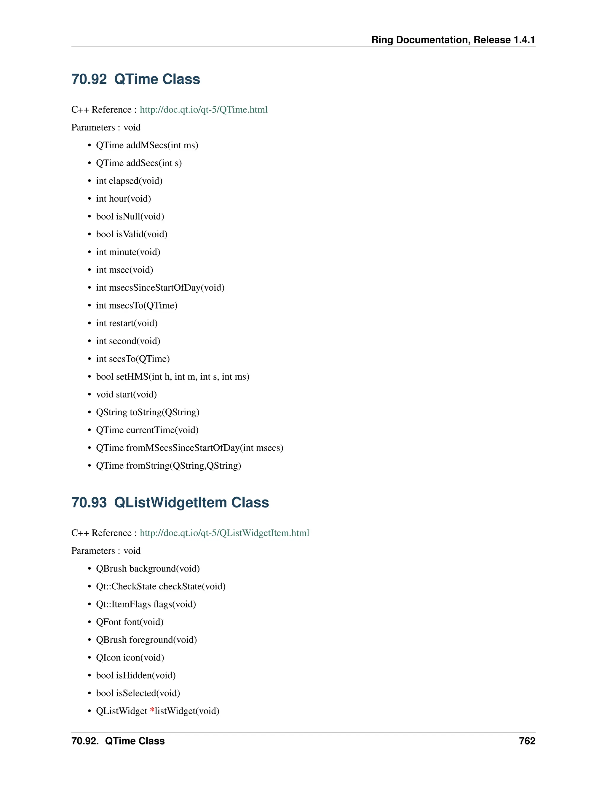 Ring Documentation, Release 1.4.1 70.92 QTime Class C++ Reference : http://doc.qt.io/qt-5/QTime.html Parameters : void • QTime addMSecs(int ms) • QTime addSecs(int s) • int elapsed(void) • int hour(void) • bool isNull(void) • bool isValid(void) • int minute(void) • int msec(void) • int msecsSinceStartOfDay(void) • int msecsTo(QTime) • int restart(void) • int second(void) • int secsTo(QTime) • bool setHMS(int h, int m, int s, int ms) • void start(void) • QString toString(QString) • QTime currentTime(void) • QTime fromMSecsSinceStartOfDay(int msecs) • QTime fromString(QString,QString) 70.93 QListWidgetItem Class C++ Reference : http://doc.qt.io/qt-5/QListWidgetItem.html Parameters : void • QBrush background(void) • Qt::CheckState checkState(void) • Qt::ItemFlags flags(void) • QFont font(void) • QBrush foreground(void) • QIcon icon(void) • bool isHidden(void) • bool isSelected(void) • QListWidget *listWidget(void) 70.92. QTime Class 762 