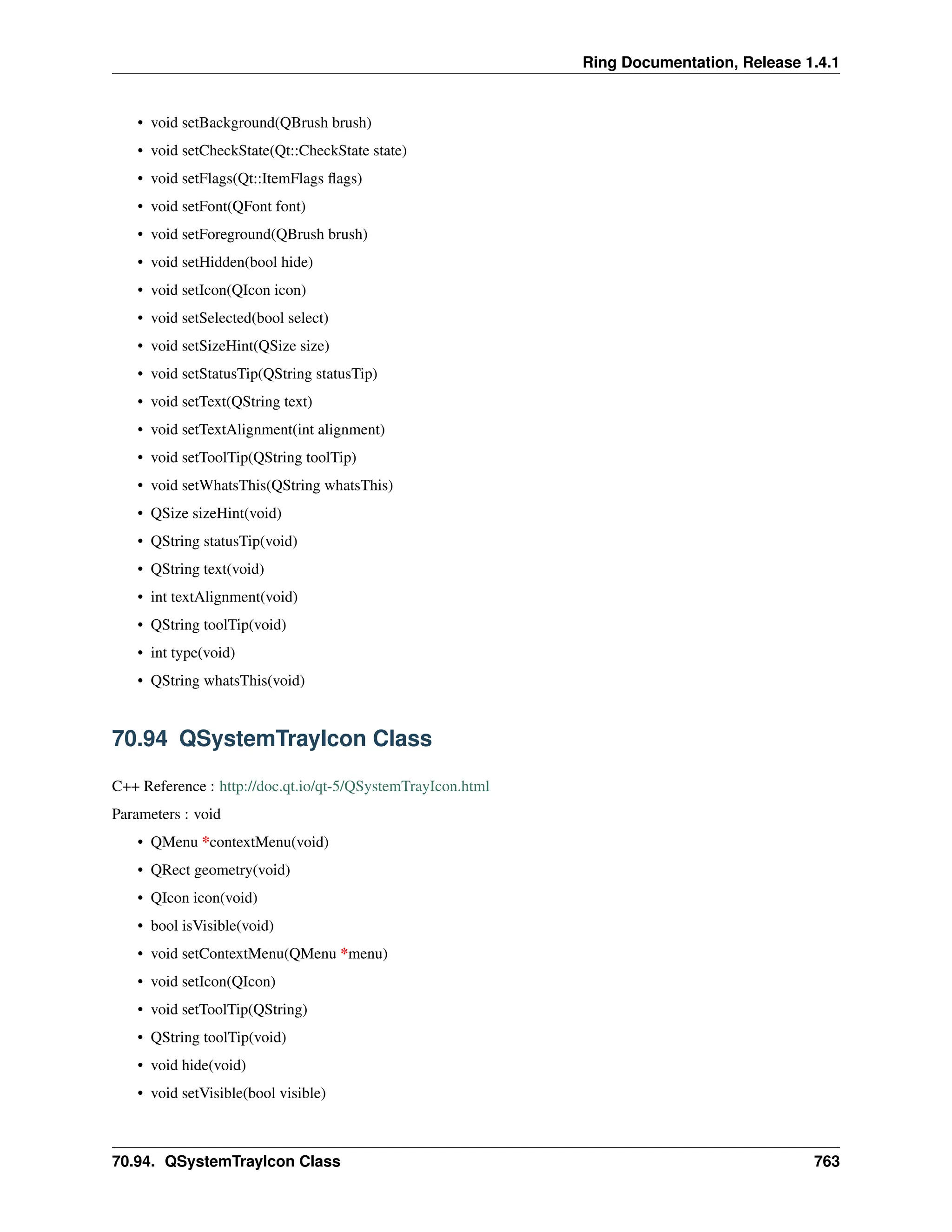 Ring Documentation, Release 1.4.1 • void setBackground(QBrush brush) • void setCheckState(Qt::CheckState state) • void setFlags(Qt::ItemFlags flags) • void setFont(QFont font) • void setForeground(QBrush brush) • void setHidden(bool hide) • void setIcon(QIcon icon) • void setSelected(bool select) • void setSizeHint(QSize size) • void setStatusTip(QString statusTip) • void setText(QString text) • void setTextAlignment(int alignment) • void setToolTip(QString toolTip) • void setWhatsThis(QString whatsThis) • QSize sizeHint(void) • QString statusTip(void) • QString text(void) • int textAlignment(void) • QString toolTip(void) • int type(void) • QString whatsThis(void) 70.94 QSystemTrayIcon Class C++ Reference : http://doc.qt.io/qt-5/QSystemTrayIcon.html Parameters : void • QMenu *contextMenu(void) • QRect geometry(void) • QIcon icon(void) • bool isVisible(void) • void setContextMenu(QMenu *menu) • void setIcon(QIcon) • void setToolTip(QString) • QString toolTip(void) • void hide(void) • void setVisible(bool visible) 70.94. QSystemTrayIcon Class 763 