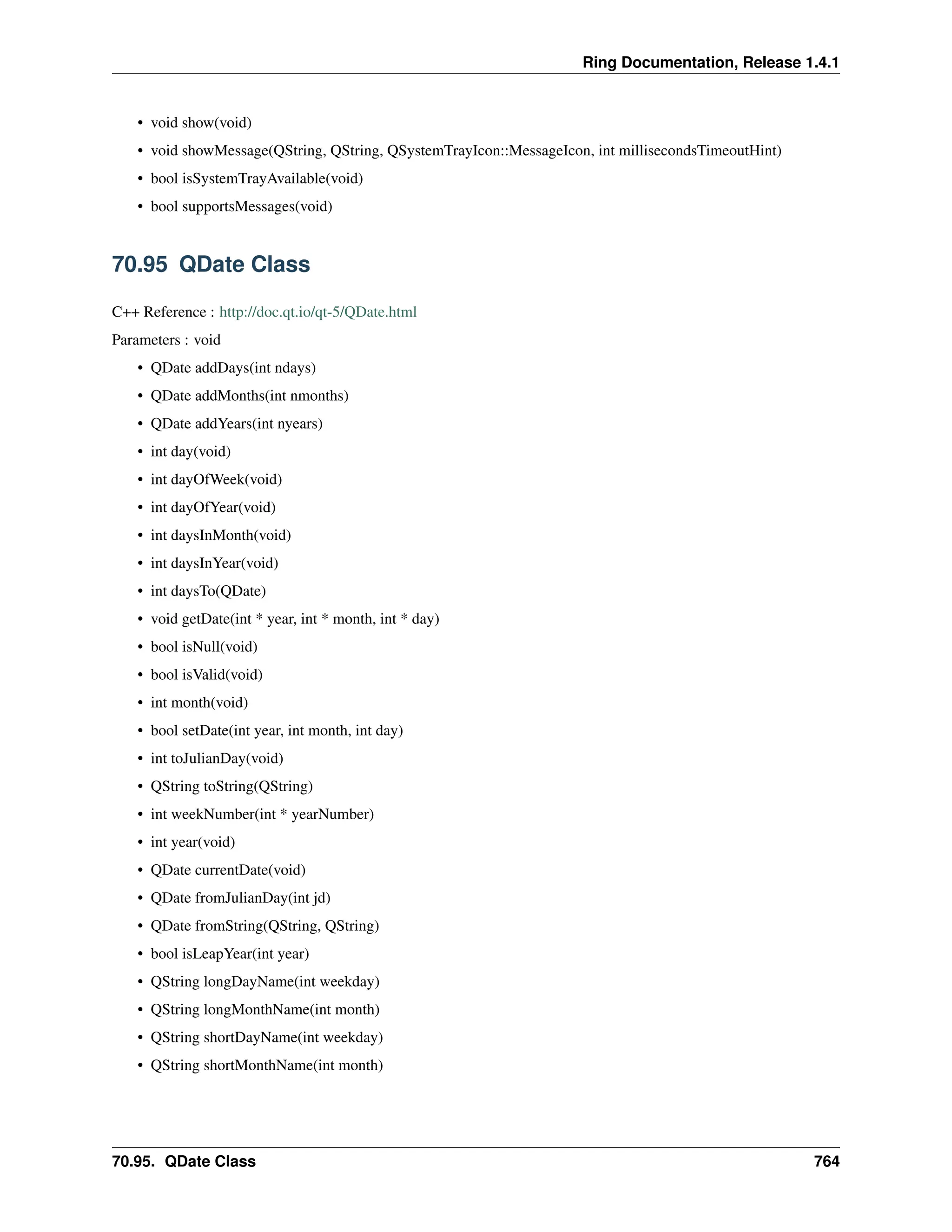 Ring Documentation, Release 1.4.1 • void show(void) • void showMessage(QString, QString, QSystemTrayIcon::MessageIcon, int millisecondsTimeoutHint) • bool isSystemTrayAvailable(void) • bool supportsMessages(void) 70.95 QDate Class C++ Reference : http://doc.qt.io/qt-5/QDate.html Parameters : void • QDate addDays(int ndays) • QDate addMonths(int nmonths) • QDate addYears(int nyears) • int day(void) • int dayOfWeek(void) • int dayOfYear(void) • int daysInMonth(void) • int daysInYear(void) • int daysTo(QDate) • void getDate(int * year, int * month, int * day) • bool isNull(void) • bool isValid(void) • int month(void) • bool setDate(int year, int month, int day) • int toJulianDay(void) • QString toString(QString) • int weekNumber(int * yearNumber) • int year(void) • QDate currentDate(void) • QDate fromJulianDay(int jd) • QDate fromString(QString, QString) • bool isLeapYear(int year) • QString longDayName(int weekday) • QString longMonthName(int month) • QString shortDayName(int weekday) • QString shortMonthName(int month) 70.95. QDate Class 764 