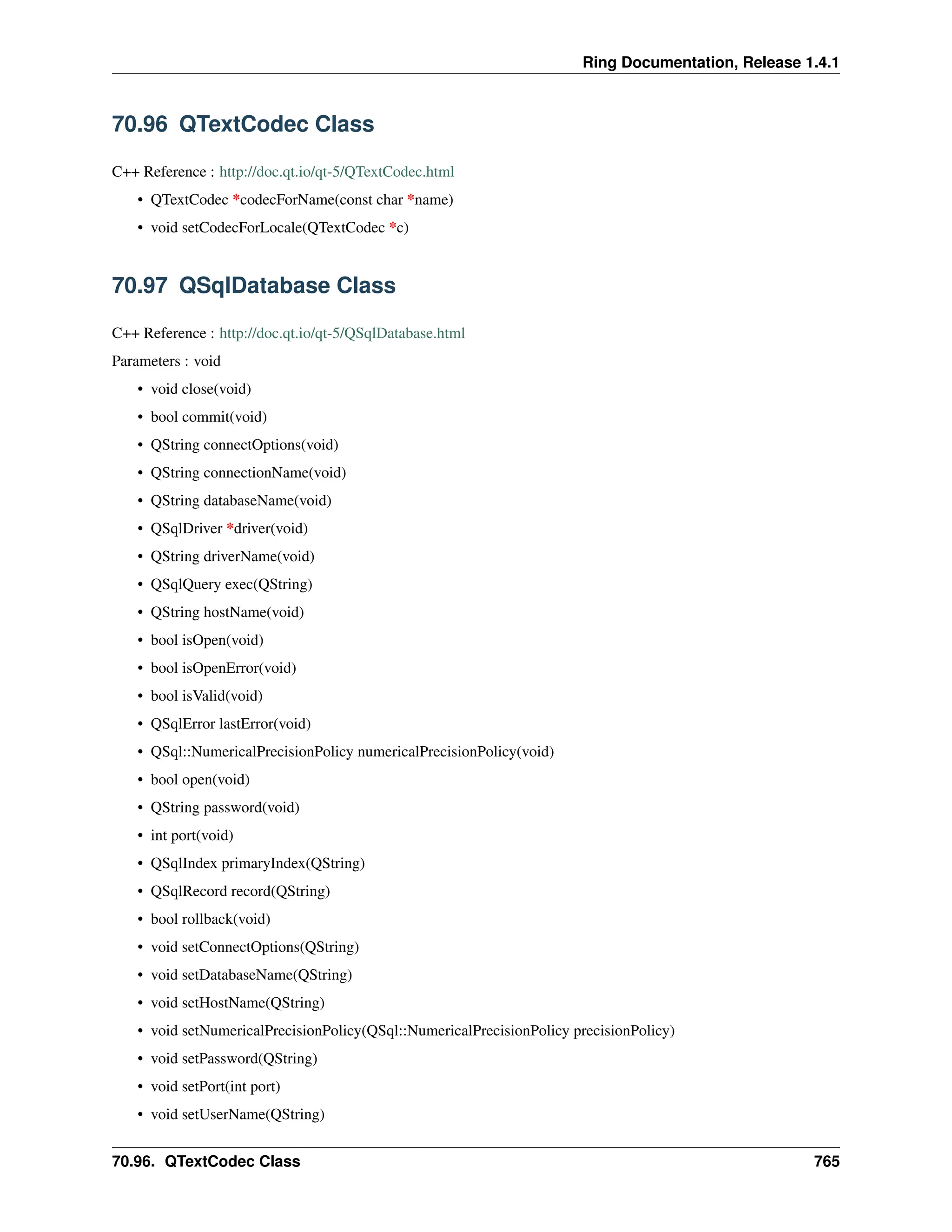 Ring Documentation, Release 1.4.1 70.96 QTextCodec Class C++ Reference : http://doc.qt.io/qt-5/QTextCodec.html • QTextCodec *codecForName(const char *name) • void setCodecForLocale(QTextCodec *c) 70.97 QSqlDatabase Class C++ Reference : http://doc.qt.io/qt-5/QSqlDatabase.html Parameters : void • void close(void) • bool commit(void) • QString connectOptions(void) • QString connectionName(void) • QString databaseName(void) • QSqlDriver *driver(void) • QString driverName(void) • QSqlQuery exec(QString) • QString hostName(void) • bool isOpen(void) • bool isOpenError(void) • bool isValid(void) • QSqlError lastError(void) • QSql::NumericalPrecisionPolicy numericalPrecisionPolicy(void) • bool open(void) • QString password(void) • int port(void) • QSqlIndex primaryIndex(QString) • QSqlRecord record(QString) • bool rollback(void) • void setConnectOptions(QString) • void setDatabaseName(QString) • void setHostName(QString) • void setNumericalPrecisionPolicy(QSql::NumericalPrecisionPolicy precisionPolicy) • void setPassword(QString) • void setPort(int port) • void setUserName(QString) 70.96. QTextCodec Class 765 