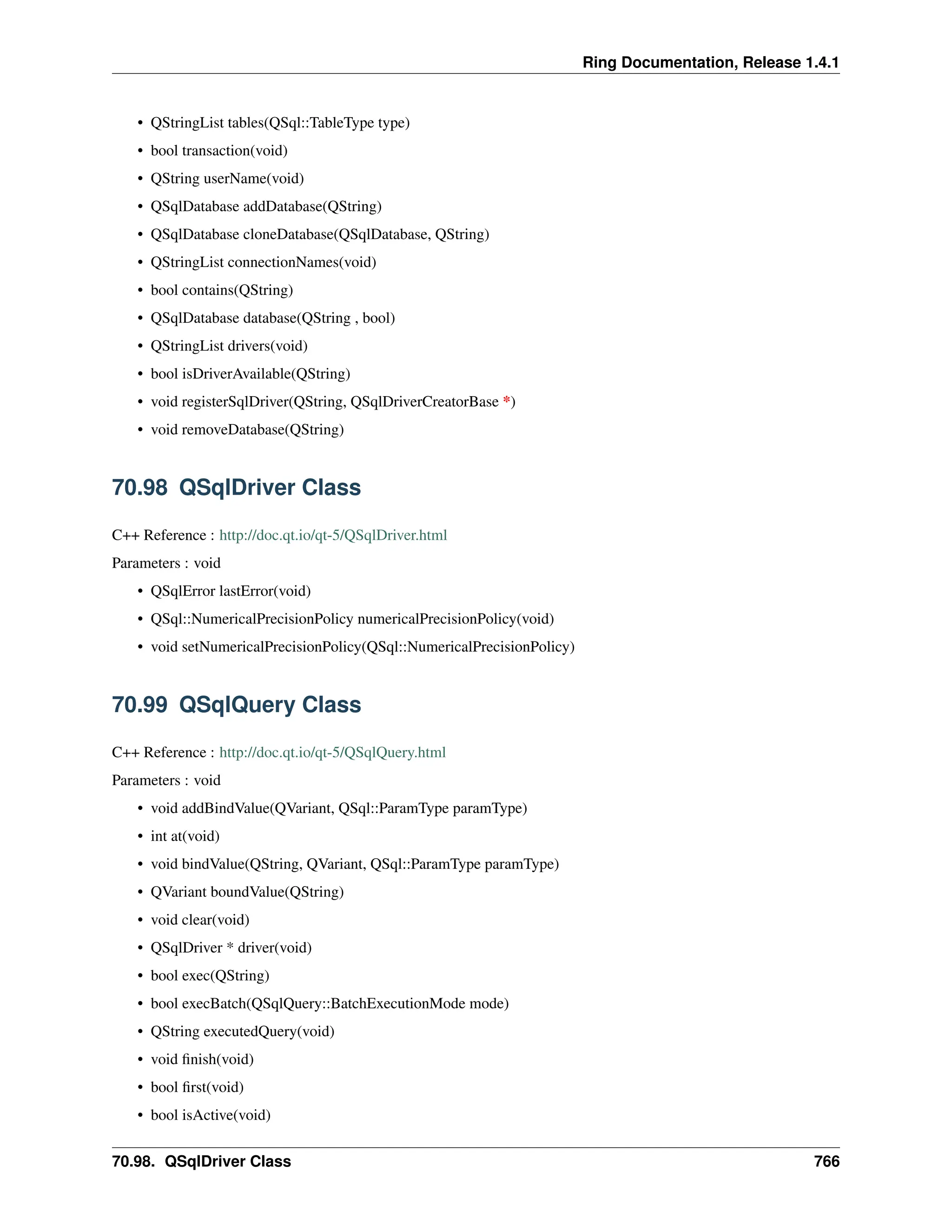 Ring Documentation, Release 1.4.1 • QStringList tables(QSql::TableType type) • bool transaction(void) • QString userName(void) • QSqlDatabase addDatabase(QString) • QSqlDatabase cloneDatabase(QSqlDatabase, QString) • QStringList connectionNames(void) • bool contains(QString) • QSqlDatabase database(QString , bool) • QStringList drivers(void) • bool isDriverAvailable(QString) • void registerSqlDriver(QString, QSqlDriverCreatorBase *) • void removeDatabase(QString) 70.98 QSqlDriver Class C++ Reference : http://doc.qt.io/qt-5/QSqlDriver.html Parameters : void • QSqlError lastError(void) • QSql::NumericalPrecisionPolicy numericalPrecisionPolicy(void) • void setNumericalPrecisionPolicy(QSql::NumericalPrecisionPolicy) 70.99 QSqlQuery Class C++ Reference : http://doc.qt.io/qt-5/QSqlQuery.html Parameters : void • void addBindValue(QVariant, QSql::ParamType paramType) • int at(void) • void bindValue(QString, QVariant, QSql::ParamType paramType) • QVariant boundValue(QString) • void clear(void) • QSqlDriver * driver(void) • bool exec(QString) • bool execBatch(QSqlQuery::BatchExecutionMode mode) • QString executedQuery(void) • void finish(void) • bool first(void) • bool isActive(void) 70.98. QSqlDriver Class 766 