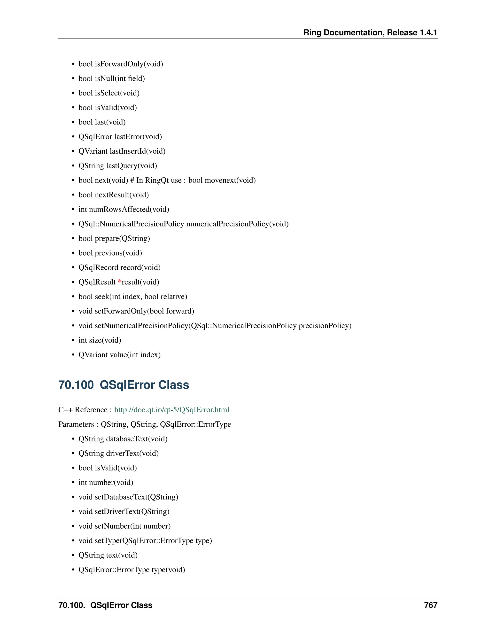Ring Documentation, Release 1.4.1 • bool isForwardOnly(void) • bool isNull(int field) • bool isSelect(void) • bool isValid(void) • bool last(void) • QSqlError lastError(void) • QVariant lastInsertId(void) • QString lastQuery(void) • bool next(void) # In RingQt use : bool movenext(void) • bool nextResult(void) • int numRowsAffected(void) • QSql::NumericalPrecisionPolicy numericalPrecisionPolicy(void) • bool prepare(QString) • bool previous(void) • QSqlRecord record(void) • QSqlResult *result(void) • bool seek(int index, bool relative) • void setForwardOnly(bool forward) • void setNumericalPrecisionPolicy(QSql::NumericalPrecisionPolicy precisionPolicy) • int size(void) • QVariant value(int index) 70.100 QSqlError Class C++ Reference : http://doc.qt.io/qt-5/QSqlError.html Parameters : QString, QString, QSqlError::ErrorType • QString databaseText(void) • QString driverText(void) • bool isValid(void) • int number(void) • void setDatabaseText(QString) • void setDriverText(QString) • void setNumber(int number) • void setType(QSqlError::ErrorType type) • QString text(void) • QSqlError::ErrorType type(void) 70.100. QSqlError Class 767 
