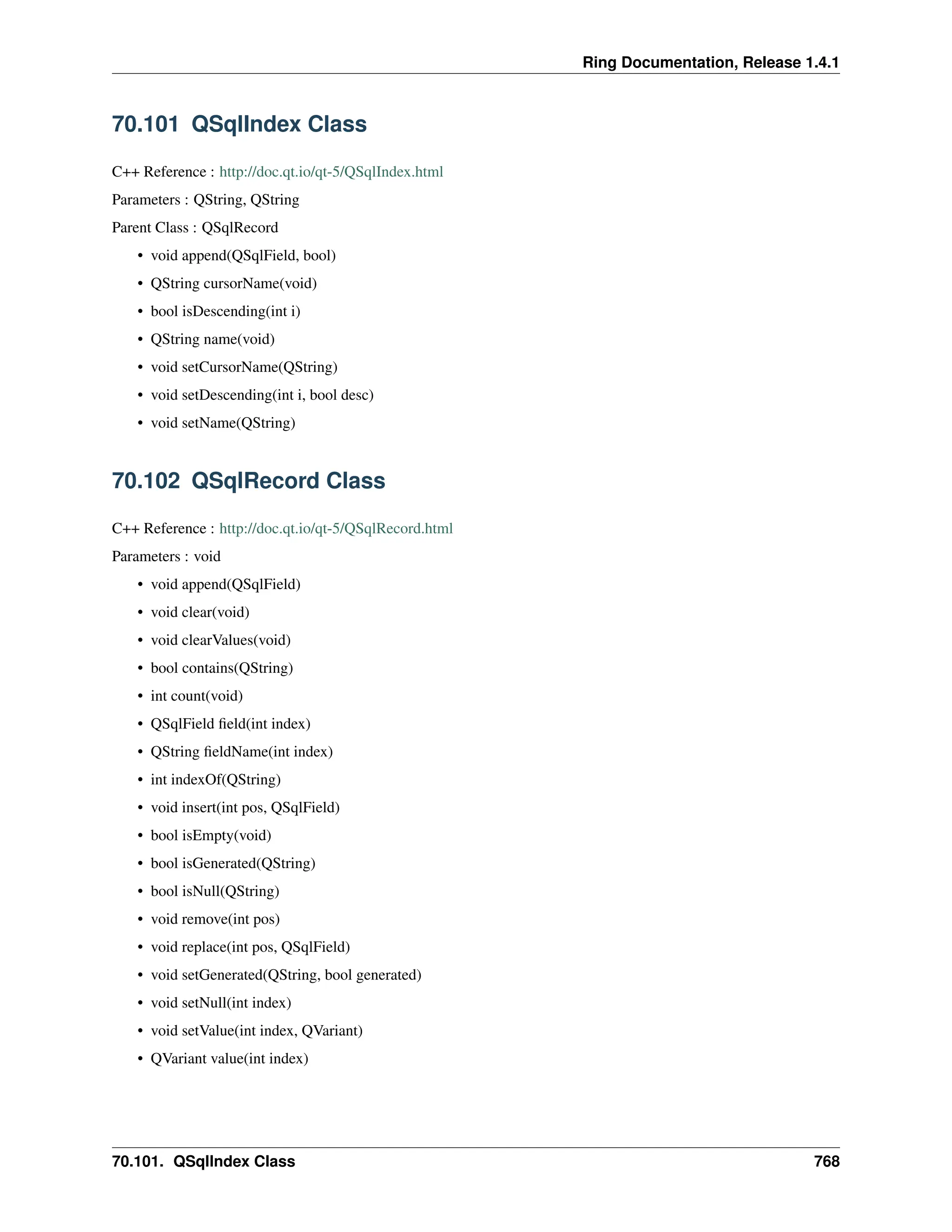 Ring Documentation, Release 1.4.1 70.101 QSqlIndex Class C++ Reference : http://doc.qt.io/qt-5/QSqlIndex.html Parameters : QString, QString Parent Class : QSqlRecord • void append(QSqlField, bool) • QString cursorName(void) • bool isDescending(int i) • QString name(void) • void setCursorName(QString) • void setDescending(int i, bool desc) • void setName(QString) 70.102 QSqlRecord Class C++ Reference : http://doc.qt.io/qt-5/QSqlRecord.html Parameters : void • void append(QSqlField) • void clear(void) • void clearValues(void) • bool contains(QString) • int count(void) • QSqlField field(int index) • QString fieldName(int index) • int indexOf(QString) • void insert(int pos, QSqlField) • bool isEmpty(void) • bool isGenerated(QString) • bool isNull(QString) • void remove(int pos) • void replace(int pos, QSqlField) • void setGenerated(QString, bool generated) • void setNull(int index) • void setValue(int index, QVariant) • QVariant value(int index) 70.101. QSqlIndex Class 768 