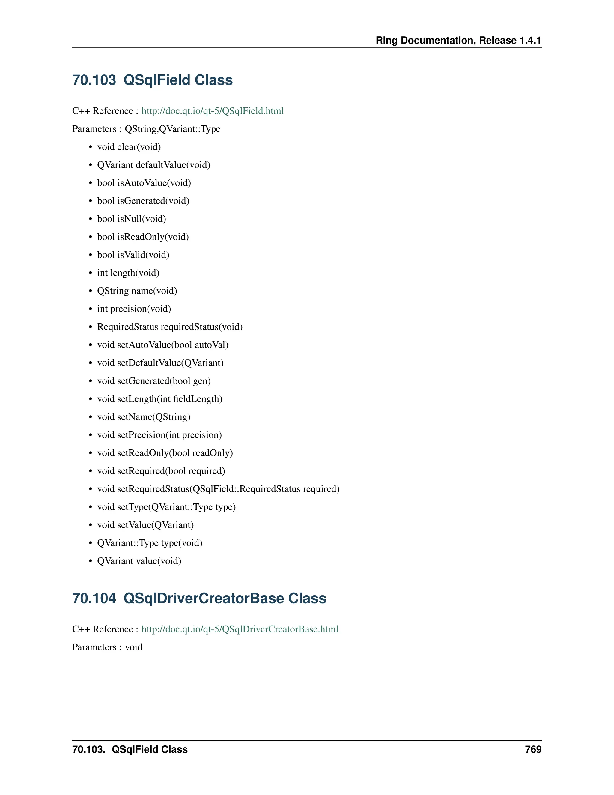 Ring Documentation, Release 1.4.1 70.103 QSqlField Class C++ Reference : http://doc.qt.io/qt-5/QSqlField.html Parameters : QString,QVariant::Type • void clear(void) • QVariant defaultValue(void) • bool isAutoValue(void) • bool isGenerated(void) • bool isNull(void) • bool isReadOnly(void) • bool isValid(void) • int length(void) • QString name(void) • int precision(void) • RequiredStatus requiredStatus(void) • void setAutoValue(bool autoVal) • void setDefaultValue(QVariant) • void setGenerated(bool gen) • void setLength(int fieldLength) • void setName(QString) • void setPrecision(int precision) • void setReadOnly(bool readOnly) • void setRequired(bool required) • void setRequiredStatus(QSqlField::RequiredStatus required) • void setType(QVariant::Type type) • void setValue(QVariant) • QVariant::Type type(void) • QVariant value(void) 70.104 QSqlDriverCreatorBase Class C++ Reference : http://doc.qt.io/qt-5/QSqlDriverCreatorBase.html Parameters : void 70.103. QSqlField Class 769 