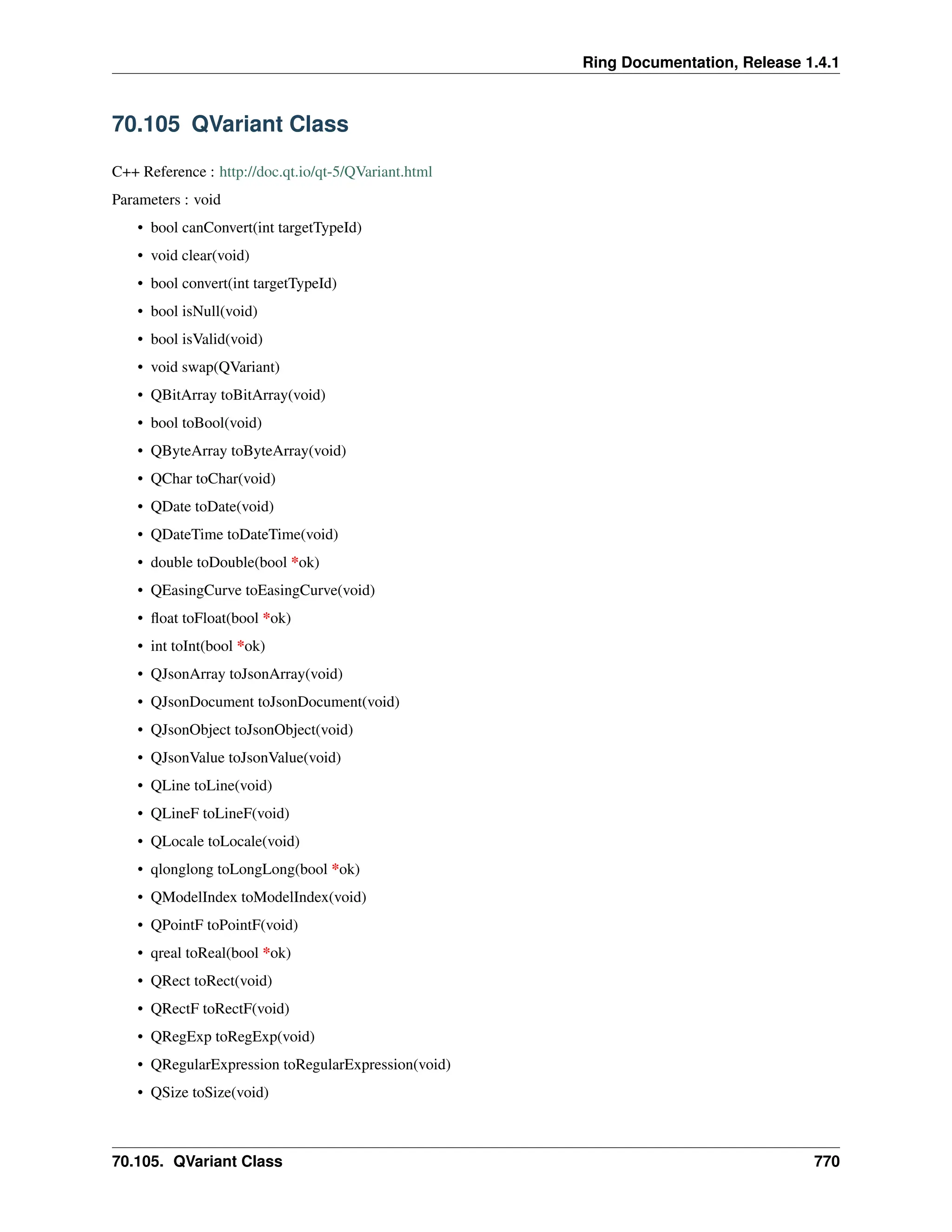 Ring Documentation, Release 1.4.1 70.105 QVariant Class C++ Reference : http://doc.qt.io/qt-5/QVariant.html Parameters : void • bool canConvert(int targetTypeId) • void clear(void) • bool convert(int targetTypeId) • bool isNull(void) • bool isValid(void) • void swap(QVariant) • QBitArray toBitArray(void) • bool toBool(void) • QByteArray toByteArray(void) • QChar toChar(void) • QDate toDate(void) • QDateTime toDateTime(void) • double toDouble(bool *ok) • QEasingCurve toEasingCurve(void) • float toFloat(bool *ok) • int toInt(bool *ok) • QJsonArray toJsonArray(void) • QJsonDocument toJsonDocument(void) • QJsonObject toJsonObject(void) • QJsonValue toJsonValue(void) • QLine toLine(void) • QLineF toLineF(void) • QLocale toLocale(void) • qlonglong toLongLong(bool *ok) • QModelIndex toModelIndex(void) • QPointF toPointF(void) • qreal toReal(bool *ok) • QRect toRect(void) • QRectF toRectF(void) • QRegExp toRegExp(void) • QRegularExpression toRegularExpression(void) • QSize toSize(void) 70.105. QVariant Class 770 