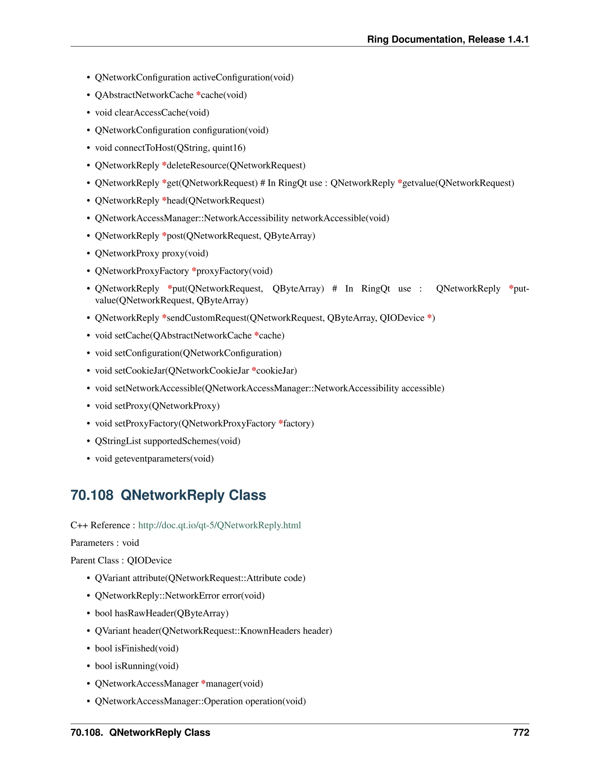Ring Documentation, Release 1.4.1 • QNetworkConfiguration activeConfiguration(void) • QAbstractNetworkCache *cache(void) • void clearAccessCache(void) • QNetworkConfiguration configuration(void) • void connectToHost(QString, quint16) • QNetworkReply *deleteResource(QNetworkRequest) • QNetworkReply *get(QNetworkRequest) # In RingQt use : QNetworkReply *getvalue(QNetworkRequest) • QNetworkReply *head(QNetworkRequest) • QNetworkAccessManager::NetworkAccessibility networkAccessible(void) • QNetworkReply *post(QNetworkRequest, QByteArray) • QNetworkProxy proxy(void) • QNetworkProxyFactory *proxyFactory(void) • QNetworkReply *put(QNetworkRequest, QByteArray) # In RingQt use : QNetworkReply *put- value(QNetworkRequest, QByteArray) • QNetworkReply *sendCustomRequest(QNetworkRequest, QByteArray, QIODevice *) • void setCache(QAbstractNetworkCache *cache) • void setConfiguration(QNetworkConfiguration) • void setCookieJar(QNetworkCookieJar *cookieJar) • void setNetworkAccessible(QNetworkAccessManager::NetworkAccessibility accessible) • void setProxy(QNetworkProxy) • void setProxyFactory(QNetworkProxyFactory *factory) • QStringList supportedSchemes(void) • void geteventparameters(void) 70.108 QNetworkReply Class C++ Reference : http://doc.qt.io/qt-5/QNetworkReply.html Parameters : void Parent Class : QIODevice • QVariant attribute(QNetworkRequest::Attribute code) • QNetworkReply::NetworkError error(void) • bool hasRawHeader(QByteArray) • QVariant header(QNetworkRequest::KnownHeaders header) • bool isFinished(void) • bool isRunning(void) • QNetworkAccessManager *manager(void) • QNetworkAccessManager::Operation operation(void) 70.108. QNetworkReply Class 772 