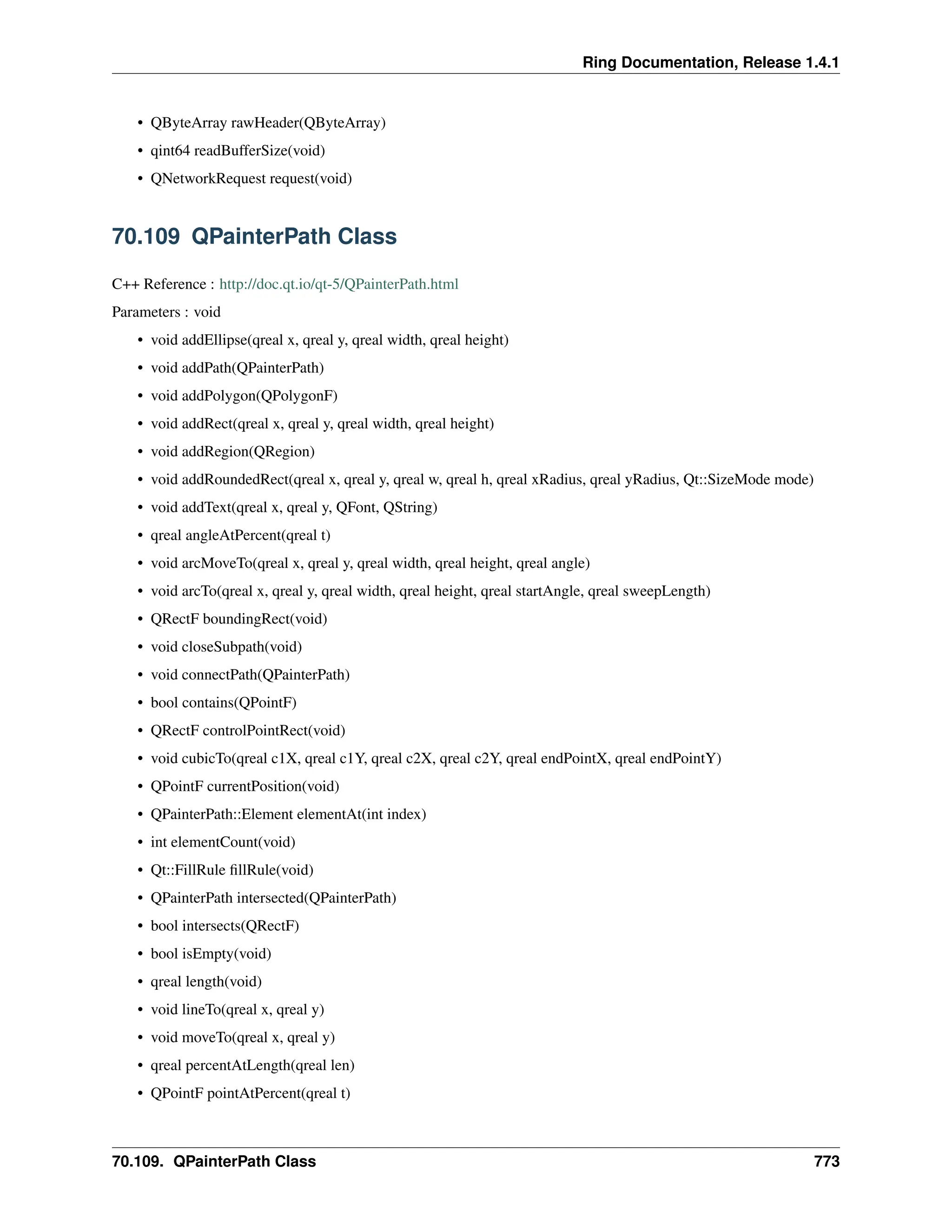 Ring Documentation, Release 1.4.1 • QByteArray rawHeader(QByteArray) • qint64 readBufferSize(void) • QNetworkRequest request(void) 70.109 QPainterPath Class C++ Reference : http://doc.qt.io/qt-5/QPainterPath.html Parameters : void • void addEllipse(qreal x, qreal y, qreal width, qreal height) • void addPath(QPainterPath) • void addPolygon(QPolygonF) • void addRect(qreal x, qreal y, qreal width, qreal height) • void addRegion(QRegion) • void addRoundedRect(qreal x, qreal y, qreal w, qreal h, qreal xRadius, qreal yRadius, Qt::SizeMode mode) • void addText(qreal x, qreal y, QFont, QString) • qreal angleAtPercent(qreal t) • void arcMoveTo(qreal x, qreal y, qreal width, qreal height, qreal angle) • void arcTo(qreal x, qreal y, qreal width, qreal height, qreal startAngle, qreal sweepLength) • QRectF boundingRect(void) • void closeSubpath(void) • void connectPath(QPainterPath) • bool contains(QPointF) • QRectF controlPointRect(void) • void cubicTo(qreal c1X, qreal c1Y, qreal c2X, qreal c2Y, qreal endPointX, qreal endPointY) • QPointF currentPosition(void) • QPainterPath::Element elementAt(int index) • int elementCount(void) • Qt::FillRule fillRule(void) • QPainterPath intersected(QPainterPath) • bool intersects(QRectF) • bool isEmpty(void) • qreal length(void) • void lineTo(qreal x, qreal y) • void moveTo(qreal x, qreal y) • qreal percentAtLength(qreal len) • QPointF pointAtPercent(qreal t) 70.109. QPainterPath Class 773 