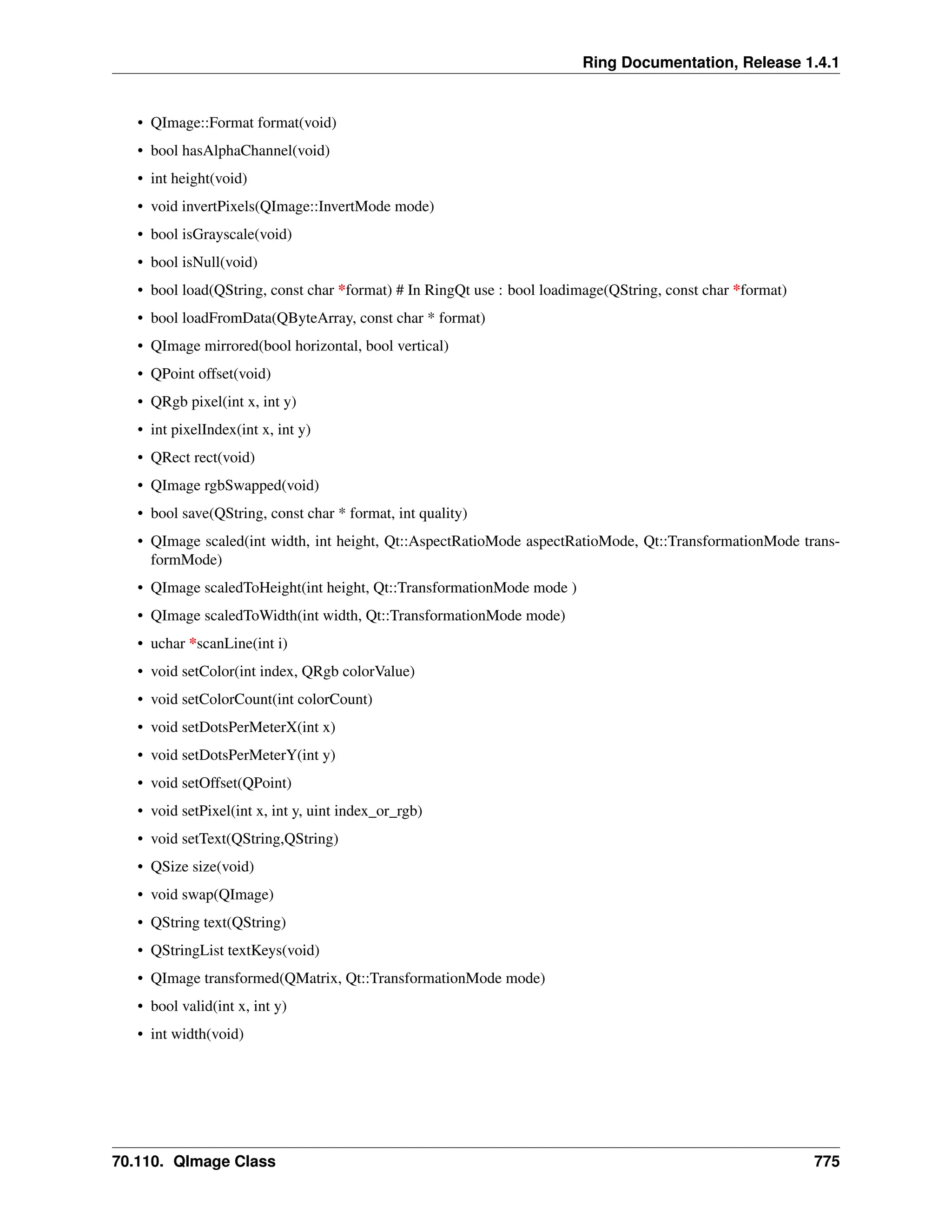 Ring Documentation, Release 1.4.1 • QImage::Format format(void) • bool hasAlphaChannel(void) • int height(void) • void invertPixels(QImage::InvertMode mode) • bool isGrayscale(void) • bool isNull(void) • bool load(QString, const char *format) # In RingQt use : bool loadimage(QString, const char *format) • bool loadFromData(QByteArray, const char * format) • QImage mirrored(bool horizontal, bool vertical) • QPoint offset(void) • QRgb pixel(int x, int y) • int pixelIndex(int x, int y) • QRect rect(void) • QImage rgbSwapped(void) • bool save(QString, const char * format, int quality) • QImage scaled(int width, int height, Qt::AspectRatioMode aspectRatioMode, Qt::TransformationMode trans- formMode) • QImage scaledToHeight(int height, Qt::TransformationMode mode ) • QImage scaledToWidth(int width, Qt::TransformationMode mode) • uchar *scanLine(int i) • void setColor(int index, QRgb colorValue) • void setColorCount(int colorCount) • void setDotsPerMeterX(int x) • void setDotsPerMeterY(int y) • void setOffset(QPoint) • void setPixel(int x, int y, uint index_or_rgb) • void setText(QString,QString) • QSize size(void) • void swap(QImage) • QString text(QString) • QStringList textKeys(void) • QImage transformed(QMatrix, Qt::TransformationMode mode) • bool valid(int x, int y) • int width(void) 70.110. QImage Class 775 