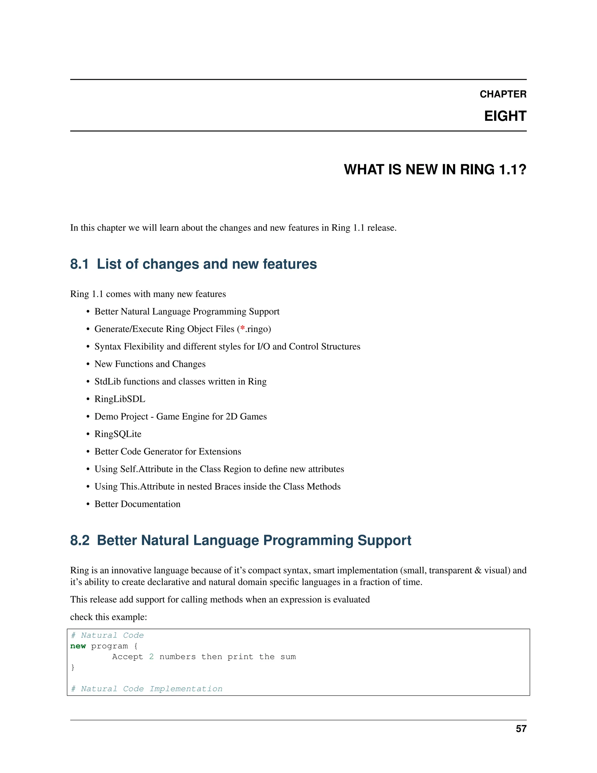 CHAPTER EIGHT WHAT IS NEW IN RING 1.1? In this chapter we will learn about the changes and new features in Ring 1.1 release. 8.1 List of changes and new features Ring 1.1 comes with many new features • Better Natural Language Programming Support • Generate/Execute Ring Object Files (*.ringo) • Syntax Flexibility and different styles for I/O and Control Structures • New Functions and Changes • StdLib functions and classes written in Ring • RingLibSDL • Demo Project - Game Engine for 2D Games • RingSQLite • Better Code Generator for Extensions • Using Self.Attribute in the Class Region to define new attributes • Using This.Attribute in nested Braces inside the Class Methods • Better Documentation 8.2 Better Natural Language Programming Support Ring is an innovative language because of it’s compact syntax, smart implementation (small, transparent & visual) and it’s ability to create declarative and natural domain specific languages in a fraction of time. This release add support for calling methods when an expression is evaluated check this example: # Natural Code new program { Accept 2 numbers then print the sum } # Natural Code Implementation 57 