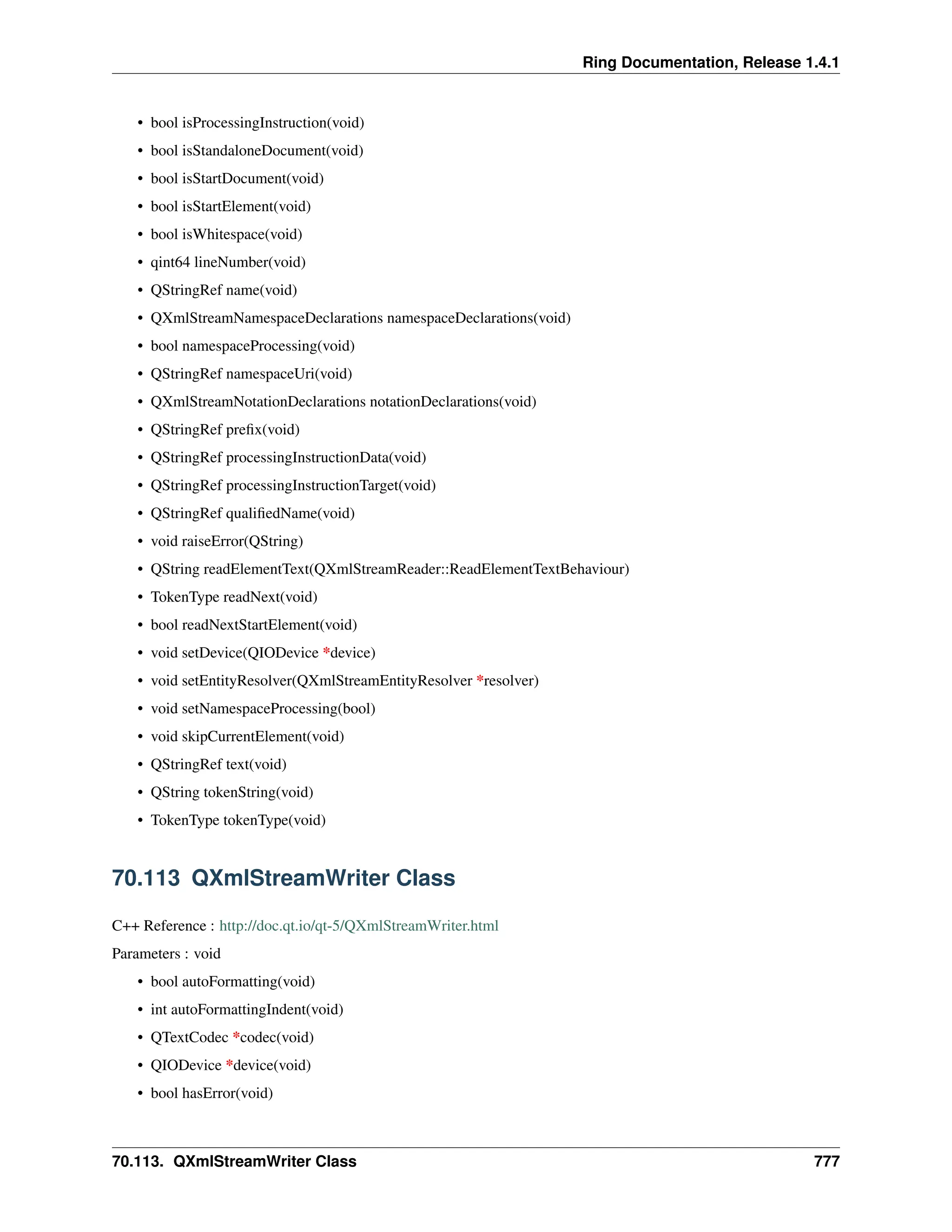 Ring Documentation, Release 1.4.1 • bool isProcessingInstruction(void) • bool isStandaloneDocument(void) • bool isStartDocument(void) • bool isStartElement(void) • bool isWhitespace(void) • qint64 lineNumber(void) • QStringRef name(void) • QXmlStreamNamespaceDeclarations namespaceDeclarations(void) • bool namespaceProcessing(void) • QStringRef namespaceUri(void) • QXmlStreamNotationDeclarations notationDeclarations(void) • QStringRef prefix(void) • QStringRef processingInstructionData(void) • QStringRef processingInstructionTarget(void) • QStringRef qualifiedName(void) • void raiseError(QString) • QString readElementText(QXmlStreamReader::ReadElementTextBehaviour) • TokenType readNext(void) • bool readNextStartElement(void) • void setDevice(QIODevice *device) • void setEntityResolver(QXmlStreamEntityResolver *resolver) • void setNamespaceProcessing(bool) • void skipCurrentElement(void) • QStringRef text(void) • QString tokenString(void) • TokenType tokenType(void) 70.113 QXmlStreamWriter Class C++ Reference : http://doc.qt.io/qt-5/QXmlStreamWriter.html Parameters : void • bool autoFormatting(void) • int autoFormattingIndent(void) • QTextCodec *codec(void) • QIODevice *device(void) • bool hasError(void) 70.113. QXmlStreamWriter Class 777 