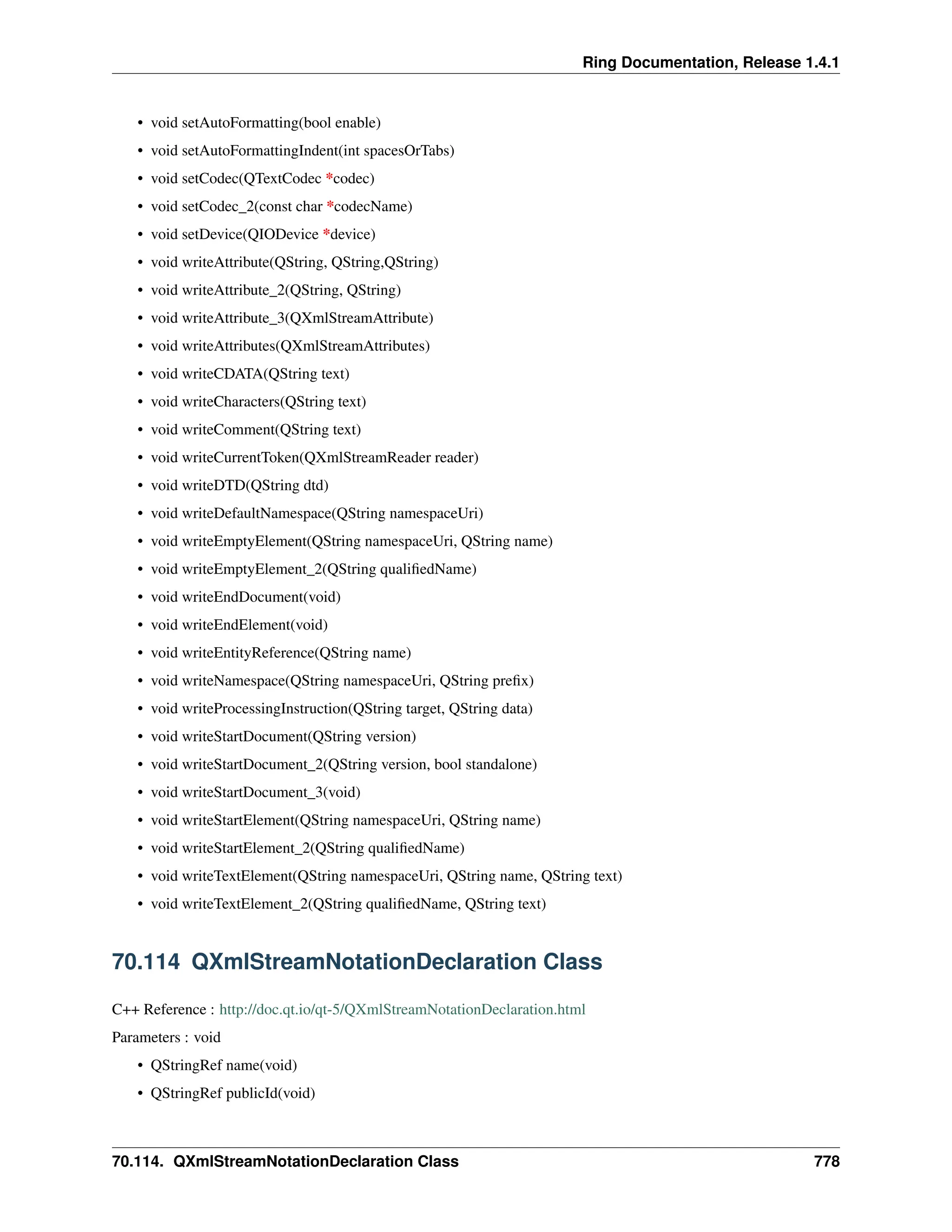 Ring Documentation, Release 1.4.1 • void setAutoFormatting(bool enable) • void setAutoFormattingIndent(int spacesOrTabs) • void setCodec(QTextCodec *codec) • void setCodec_2(const char *codecName) • void setDevice(QIODevice *device) • void writeAttribute(QString, QString,QString) • void writeAttribute_2(QString, QString) • void writeAttribute_3(QXmlStreamAttribute) • void writeAttributes(QXmlStreamAttributes) • void writeCDATA(QString text) • void writeCharacters(QString text) • void writeComment(QString text) • void writeCurrentToken(QXmlStreamReader reader) • void writeDTD(QString dtd) • void writeDefaultNamespace(QString namespaceUri) • void writeEmptyElement(QString namespaceUri, QString name) • void writeEmptyElement_2(QString qualifiedName) • void writeEndDocument(void) • void writeEndElement(void) • void writeEntityReference(QString name) • void writeNamespace(QString namespaceUri, QString prefix) • void writeProcessingInstruction(QString target, QString data) • void writeStartDocument(QString version) • void writeStartDocument_2(QString version, bool standalone) • void writeStartDocument_3(void) • void writeStartElement(QString namespaceUri, QString name) • void writeStartElement_2(QString qualifiedName) • void writeTextElement(QString namespaceUri, QString name, QString text) • void writeTextElement_2(QString qualifiedName, QString text) 70.114 QXmlStreamNotationDeclaration Class C++ Reference : http://doc.qt.io/qt-5/QXmlStreamNotationDeclaration.html Parameters : void • QStringRef name(void) • QStringRef publicId(void) 70.114. QXmlStreamNotationDeclaration Class 778 