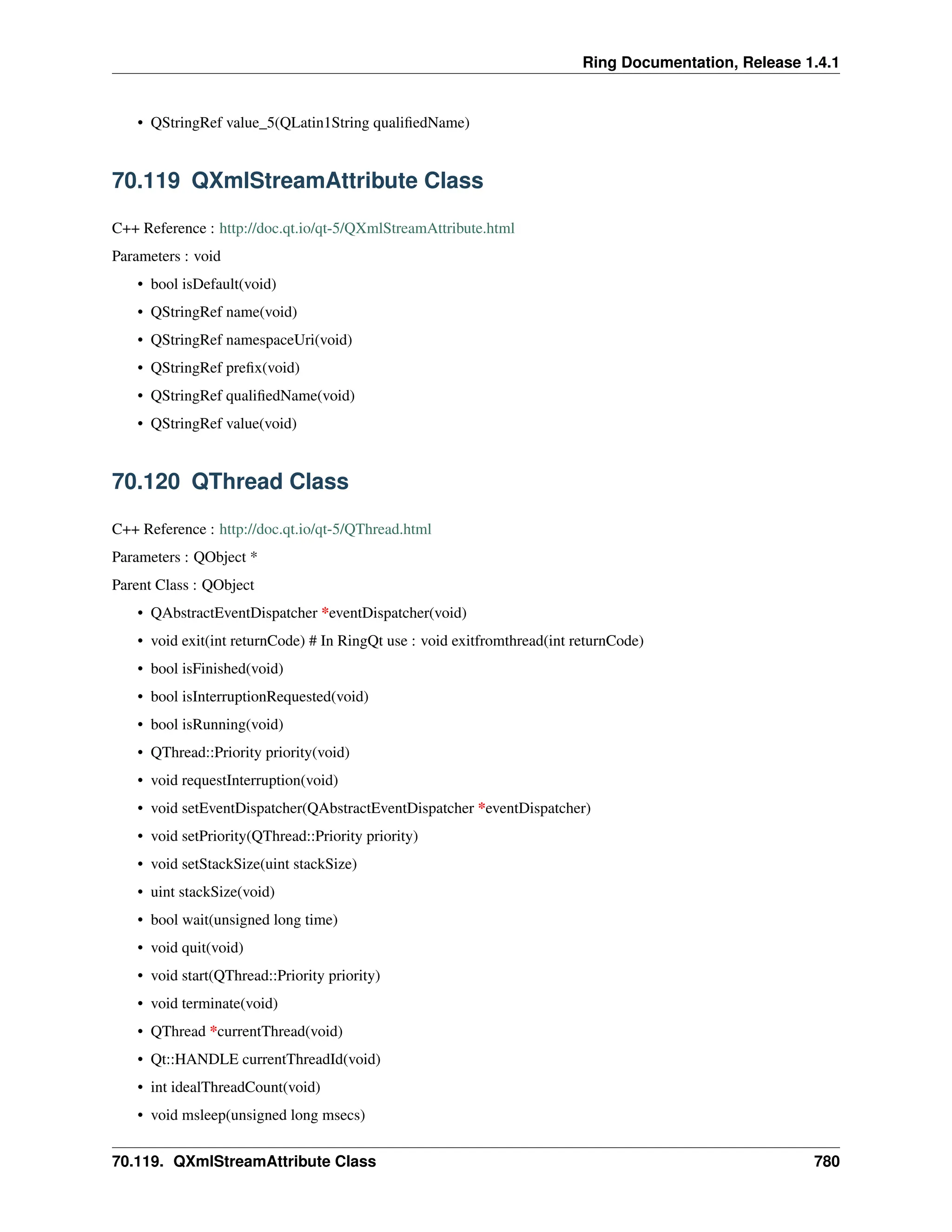 Ring Documentation, Release 1.4.1 • QStringRef value_5(QLatin1String qualifiedName) 70.119 QXmlStreamAttribute Class C++ Reference : http://doc.qt.io/qt-5/QXmlStreamAttribute.html Parameters : void • bool isDefault(void) • QStringRef name(void) • QStringRef namespaceUri(void) • QStringRef prefix(void) • QStringRef qualifiedName(void) • QStringRef value(void) 70.120 QThread Class C++ Reference : http://doc.qt.io/qt-5/QThread.html Parameters : QObject * Parent Class : QObject • QAbstractEventDispatcher *eventDispatcher(void) • void exit(int returnCode) # In RingQt use : void exitfromthread(int returnCode) • bool isFinished(void) • bool isInterruptionRequested(void) • bool isRunning(void) • QThread::Priority priority(void) • void requestInterruption(void) • void setEventDispatcher(QAbstractEventDispatcher *eventDispatcher) • void setPriority(QThread::Priority priority) • void setStackSize(uint stackSize) • uint stackSize(void) • bool wait(unsigned long time) • void quit(void) • void start(QThread::Priority priority) • void terminate(void) • QThread *currentThread(void) • Qt::HANDLE currentThreadId(void) • int idealThreadCount(void) • void msleep(unsigned long msecs) 70.119. QXmlStreamAttribute Class 780 