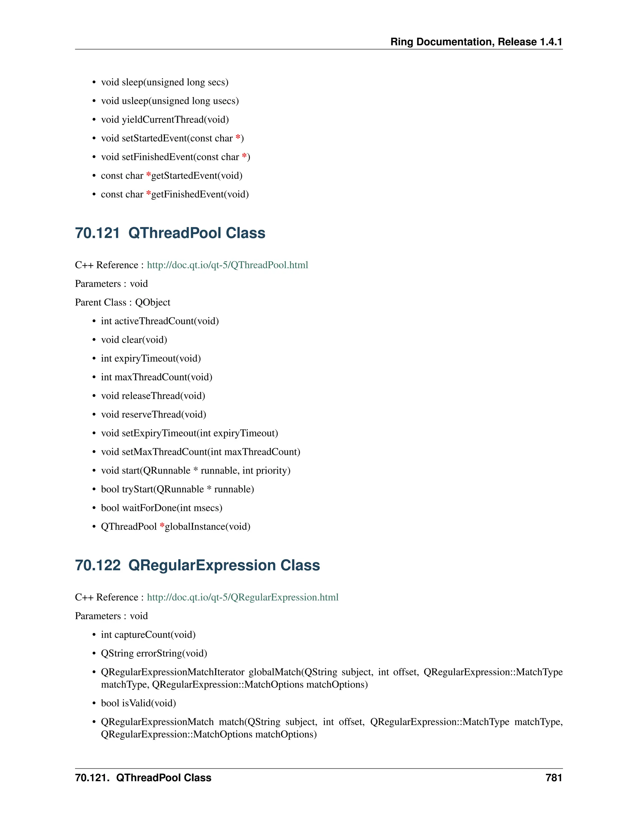 Ring Documentation, Release 1.4.1 • void sleep(unsigned long secs) • void usleep(unsigned long usecs) • void yieldCurrentThread(void) • void setStartedEvent(const char *) • void setFinishedEvent(const char *) • const char *getStartedEvent(void) • const char *getFinishedEvent(void) 70.121 QThreadPool Class C++ Reference : http://doc.qt.io/qt-5/QThreadPool.html Parameters : void Parent Class : QObject • int activeThreadCount(void) • void clear(void) • int expiryTimeout(void) • int maxThreadCount(void) • void releaseThread(void) • void reserveThread(void) • void setExpiryTimeout(int expiryTimeout) • void setMaxThreadCount(int maxThreadCount) • void start(QRunnable * runnable, int priority) • bool tryStart(QRunnable * runnable) • bool waitForDone(int msecs) • QThreadPool *globalInstance(void) 70.122 QRegularExpression Class C++ Reference : http://doc.qt.io/qt-5/QRegularExpression.html Parameters : void • int captureCount(void) • QString errorString(void) • QRegularExpressionMatchIterator globalMatch(QString subject, int offset, QRegularExpression::MatchType matchType, QRegularExpression::MatchOptions matchOptions) • bool isValid(void) • QRegularExpressionMatch match(QString subject, int offset, QRegularExpression::MatchType matchType, QRegularExpression::MatchOptions matchOptions) 70.121. QThreadPool Class 781 