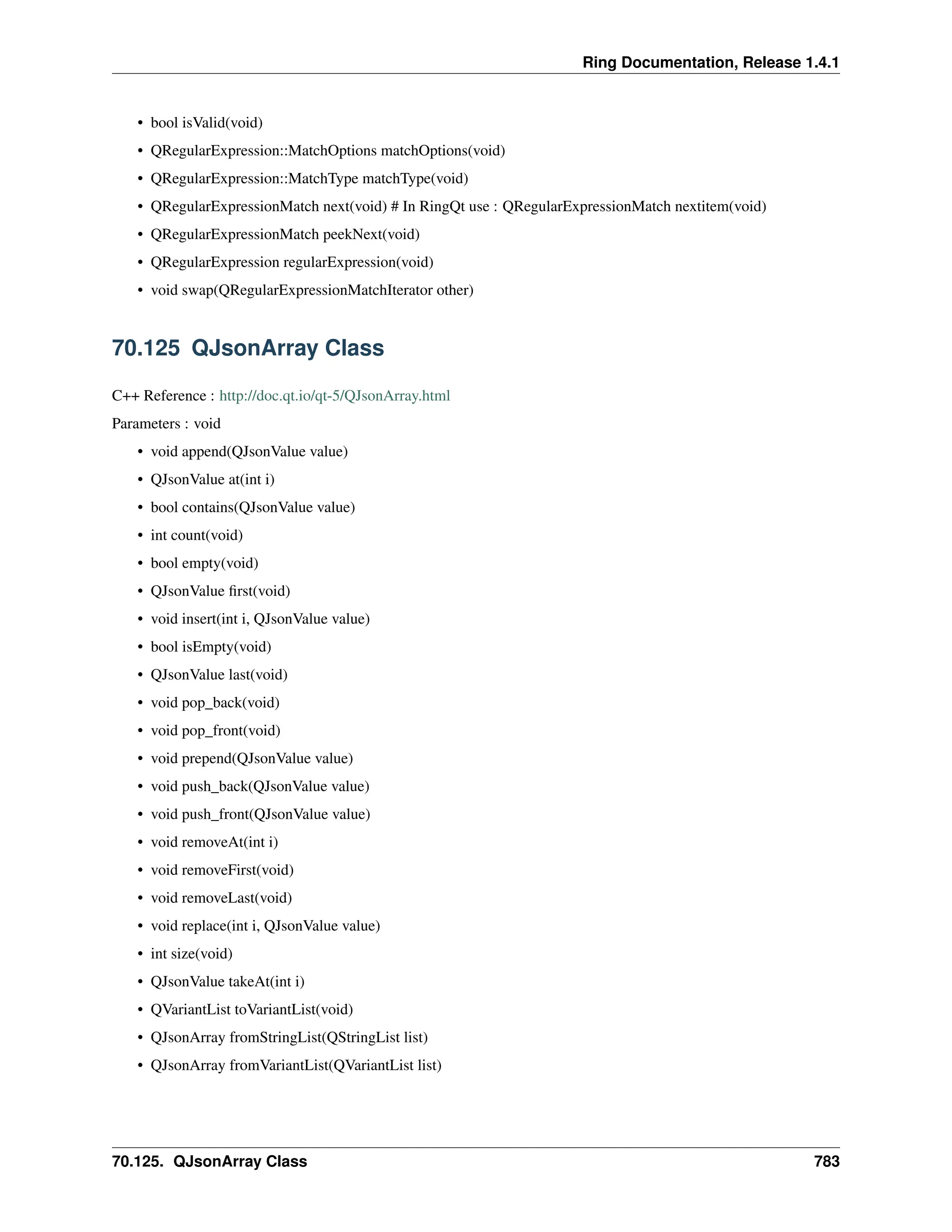 Ring Documentation, Release 1.4.1 • bool isValid(void) • QRegularExpression::MatchOptions matchOptions(void) • QRegularExpression::MatchType matchType(void) • QRegularExpressionMatch next(void) # In RingQt use : QRegularExpressionMatch nextitem(void) • QRegularExpressionMatch peekNext(void) • QRegularExpression regularExpression(void) • void swap(QRegularExpressionMatchIterator other) 70.125 QJsonArray Class C++ Reference : http://doc.qt.io/qt-5/QJsonArray.html Parameters : void • void append(QJsonValue value) • QJsonValue at(int i) • bool contains(QJsonValue value) • int count(void) • bool empty(void) • QJsonValue first(void) • void insert(int i, QJsonValue value) • bool isEmpty(void) • QJsonValue last(void) • void pop_back(void) • void pop_front(void) • void prepend(QJsonValue value) • void push_back(QJsonValue value) • void push_front(QJsonValue value) • void removeAt(int i) • void removeFirst(void) • void removeLast(void) • void replace(int i, QJsonValue value) • int size(void) • QJsonValue takeAt(int i) • QVariantList toVariantList(void) • QJsonArray fromStringList(QStringList list) • QJsonArray fromVariantList(QVariantList list) 70.125. QJsonArray Class 783 