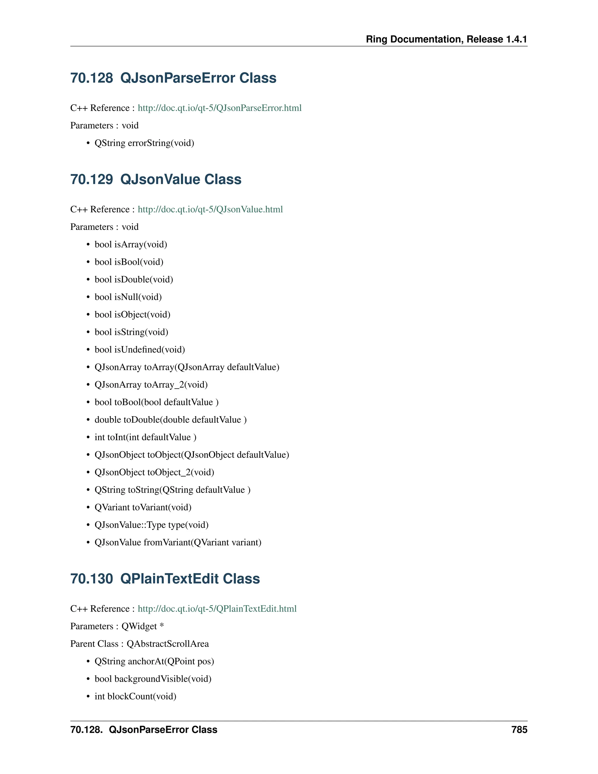 Ring Documentation, Release 1.4.1 70.128 QJsonParseError Class C++ Reference : http://doc.qt.io/qt-5/QJsonParseError.html Parameters : void • QString errorString(void) 70.129 QJsonValue Class C++ Reference : http://doc.qt.io/qt-5/QJsonValue.html Parameters : void • bool isArray(void) • bool isBool(void) • bool isDouble(void) • bool isNull(void) • bool isObject(void) • bool isString(void) • bool isUndefined(void) • QJsonArray toArray(QJsonArray defaultValue) • QJsonArray toArray_2(void) • bool toBool(bool defaultValue ) • double toDouble(double defaultValue ) • int toInt(int defaultValue ) • QJsonObject toObject(QJsonObject defaultValue) • QJsonObject toObject_2(void) • QString toString(QString defaultValue ) • QVariant toVariant(void) • QJsonValue::Type type(void) • QJsonValue fromVariant(QVariant variant) 70.130 QPlainTextEdit Class C++ Reference : http://doc.qt.io/qt-5/QPlainTextEdit.html Parameters : QWidget * Parent Class : QAbstractScrollArea • QString anchorAt(QPoint pos) • bool backgroundVisible(void) • int blockCount(void) 70.128. QJsonParseError Class 785 