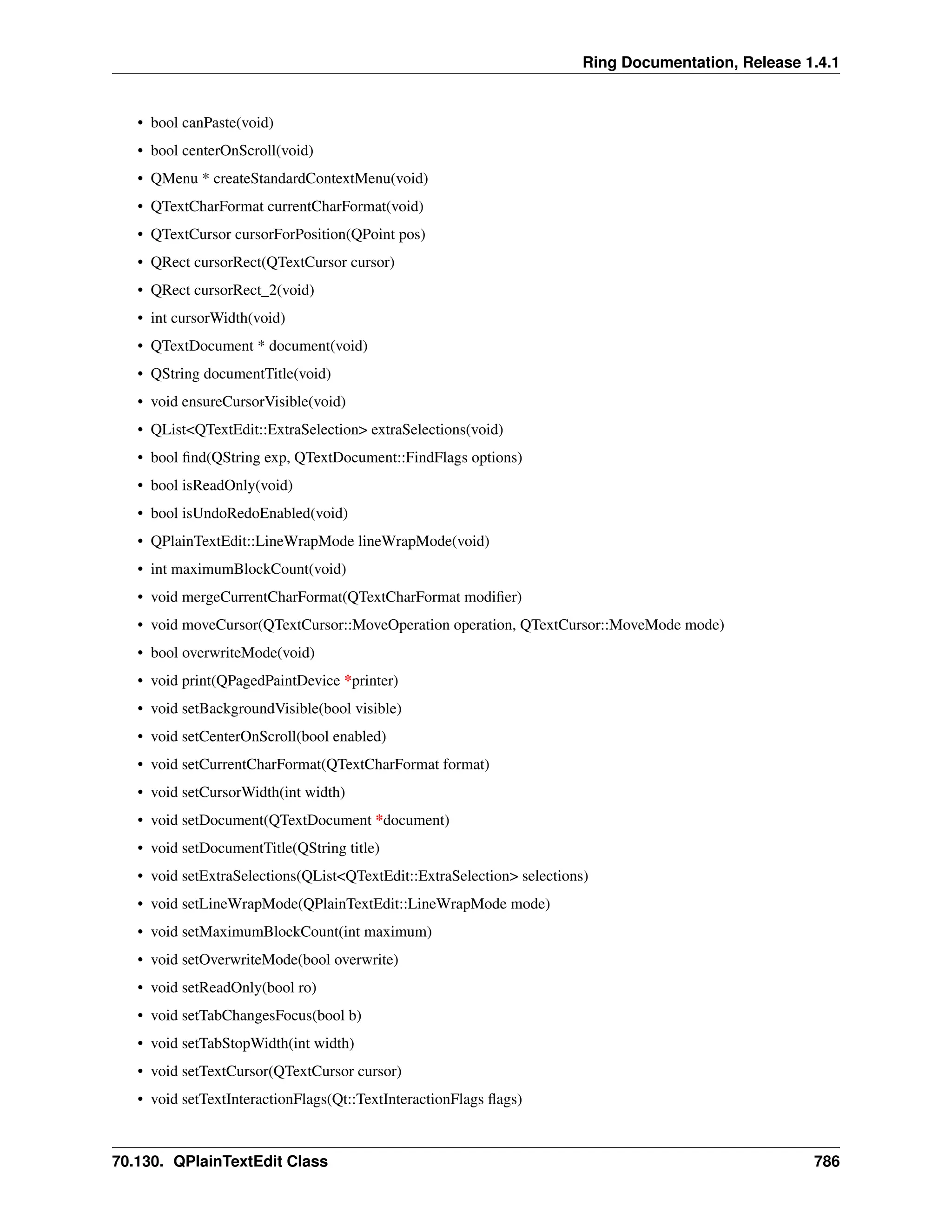 Ring Documentation, Release 1.4.1 • bool canPaste(void) • bool centerOnScroll(void) • QMenu * createStandardContextMenu(void) • QTextCharFormat currentCharFormat(void) • QTextCursor cursorForPosition(QPoint pos) • QRect cursorRect(QTextCursor cursor) • QRect cursorRect_2(void) • int cursorWidth(void) • QTextDocument * document(void) • QString documentTitle(void) • void ensureCursorVisible(void) • QList<QTextEdit::ExtraSelection> extraSelections(void) • bool find(QString exp, QTextDocument::FindFlags options) • bool isReadOnly(void) • bool isUndoRedoEnabled(void) • QPlainTextEdit::LineWrapMode lineWrapMode(void) • int maximumBlockCount(void) • void mergeCurrentCharFormat(QTextCharFormat modifier) • void moveCursor(QTextCursor::MoveOperation operation, QTextCursor::MoveMode mode) • bool overwriteMode(void) • void print(QPagedPaintDevice *printer) • void setBackgroundVisible(bool visible) • void setCenterOnScroll(bool enabled) • void setCurrentCharFormat(QTextCharFormat format) • void setCursorWidth(int width) • void setDocument(QTextDocument *document) • void setDocumentTitle(QString title) • void setExtraSelections(QList<QTextEdit::ExtraSelection> selections) • void setLineWrapMode(QPlainTextEdit::LineWrapMode mode) • void setMaximumBlockCount(int maximum) • void setOverwriteMode(bool overwrite) • void setReadOnly(bool ro) • void setTabChangesFocus(bool b) • void setTabStopWidth(int width) • void setTextCursor(QTextCursor cursor) • void setTextInteractionFlags(Qt::TextInteractionFlags flags) 70.130. QPlainTextEdit Class 786 