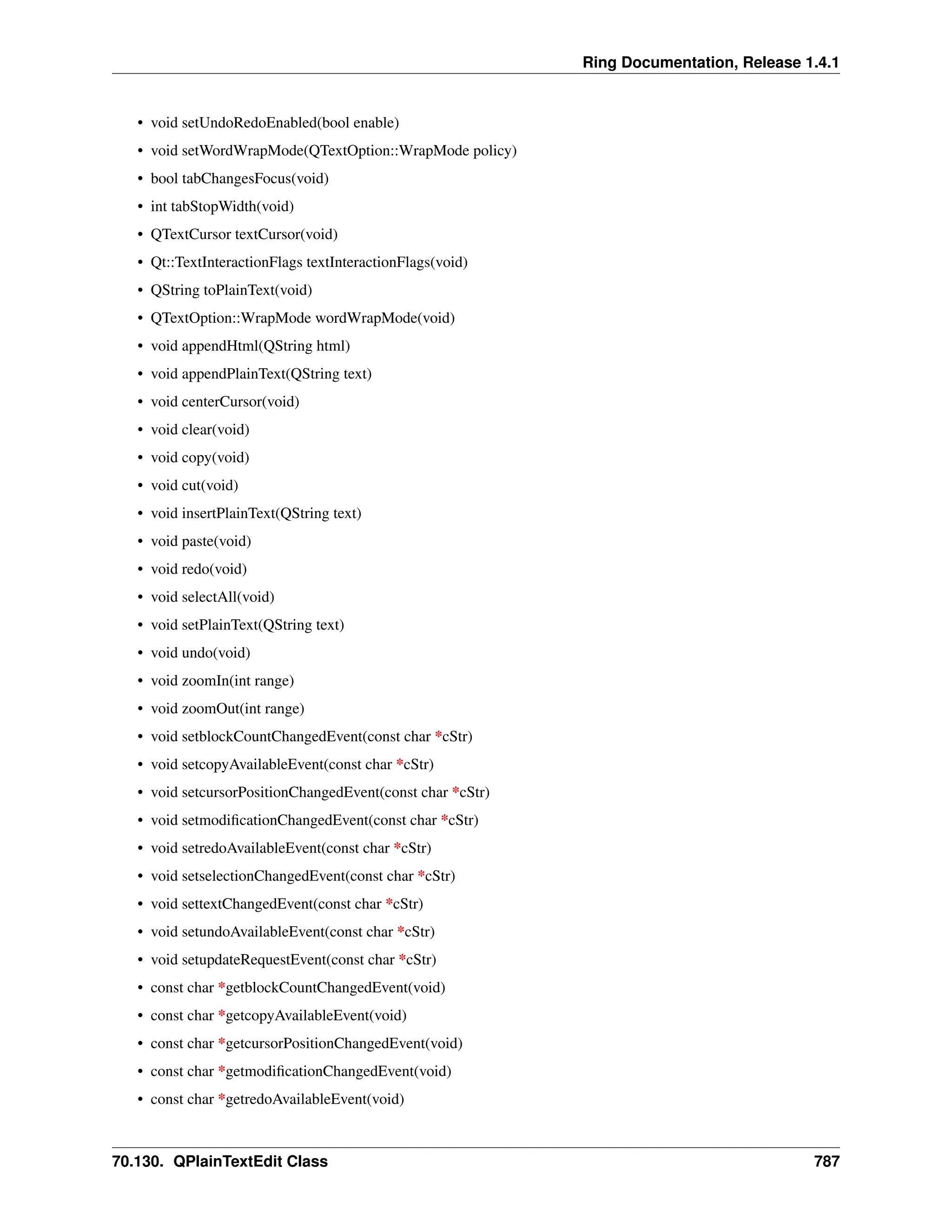 Ring Documentation, Release 1.4.1 • void setUndoRedoEnabled(bool enable) • void setWordWrapMode(QTextOption::WrapMode policy) • bool tabChangesFocus(void) • int tabStopWidth(void) • QTextCursor textCursor(void) • Qt::TextInteractionFlags textInteractionFlags(void) • QString toPlainText(void) • QTextOption::WrapMode wordWrapMode(void) • void appendHtml(QString html) • void appendPlainText(QString text) • void centerCursor(void) • void clear(void) • void copy(void) • void cut(void) • void insertPlainText(QString text) • void paste(void) • void redo(void) • void selectAll(void) • void setPlainText(QString text) • void undo(void) • void zoomIn(int range) • void zoomOut(int range) • void setblockCountChangedEvent(const char *cStr) • void setcopyAvailableEvent(const char *cStr) • void setcursorPositionChangedEvent(const char *cStr) • void setmodificationChangedEvent(const char *cStr) • void setredoAvailableEvent(const char *cStr) • void setselectionChangedEvent(const char *cStr) • void settextChangedEvent(const char *cStr) • void setundoAvailableEvent(const char *cStr) • void setupdateRequestEvent(const char *cStr) • const char *getblockCountChangedEvent(void) • const char *getcopyAvailableEvent(void) • const char *getcursorPositionChangedEvent(void) • const char *getmodificationChangedEvent(void) • const char *getredoAvailableEvent(void) 70.130. QPlainTextEdit Class 787 