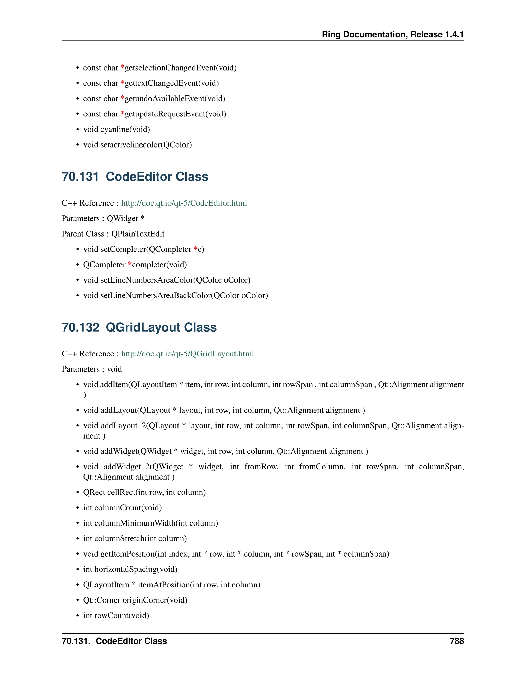 Ring Documentation, Release 1.4.1 • const char *getselectionChangedEvent(void) • const char *gettextChangedEvent(void) • const char *getundoAvailableEvent(void) • const char *getupdateRequestEvent(void) • void cyanline(void) • void setactivelinecolor(QColor) 70.131 CodeEditor Class C++ Reference : http://doc.qt.io/qt-5/CodeEditor.html Parameters : QWidget * Parent Class : QPlainTextEdit • void setCompleter(QCompleter *c) • QCompleter *completer(void) • void setLineNumbersAreaColor(QColor oColor) • void setLineNumbersAreaBackColor(QColor oColor) 70.132 QGridLayout Class C++ Reference : http://doc.qt.io/qt-5/QGridLayout.html Parameters : void • void addItem(QLayoutItem * item, int row, int column, int rowSpan , int columnSpan , Qt::Alignment alignment ) • void addLayout(QLayout * layout, int row, int column, Qt::Alignment alignment ) • void addLayout_2(QLayout * layout, int row, int column, int rowSpan, int columnSpan, Qt::Alignment align- ment ) • void addWidget(QWidget * widget, int row, int column, Qt::Alignment alignment ) • void addWidget_2(QWidget * widget, int fromRow, int fromColumn, int rowSpan, int columnSpan, Qt::Alignment alignment ) • QRect cellRect(int row, int column) • int columnCount(void) • int columnMinimumWidth(int column) • int columnStretch(int column) • void getItemPosition(int index, int * row, int * column, int * rowSpan, int * columnSpan) • int horizontalSpacing(void) • QLayoutItem * itemAtPosition(int row, int column) • Qt::Corner originCorner(void) • int rowCount(void) 70.131. CodeEditor Class 788 
