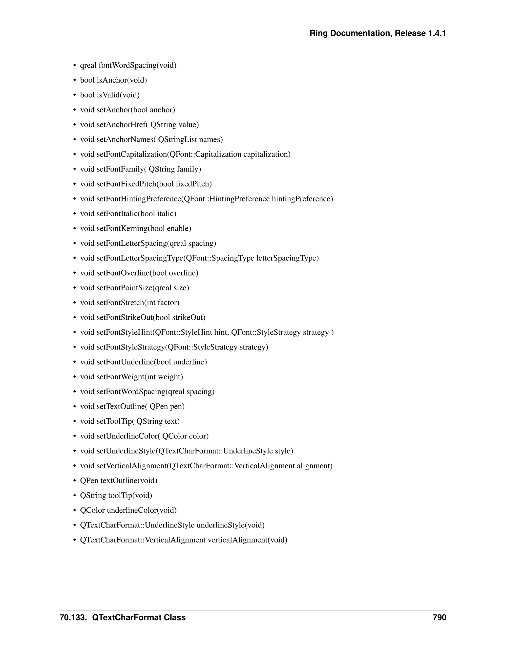 Ring Documentation, Release 1.4.1 • qreal fontWordSpacing(void) • bool isAnchor(void) • bool isValid(void) • void setAnchor(bool anchor) • void setAnchorHref( QString value) • void setAnchorNames( QStringList names) • void setFontCapitalization(QFont::Capitalization capitalization) • void setFontFamily( QString family) • void setFontFixedPitch(bool fixedPitch) • void setFontHintingPreference(QFont::HintingPreference hintingPreference) • void setFontItalic(bool italic) • void setFontKerning(bool enable) • void setFontLetterSpacing(qreal spacing) • void setFontLetterSpacingType(QFont::SpacingType letterSpacingType) • void setFontOverline(bool overline) • void setFontPointSize(qreal size) • void setFontStretch(int factor) • void setFontStrikeOut(bool strikeOut) • void setFontStyleHint(QFont::StyleHint hint, QFont::StyleStrategy strategy ) • void setFontStyleStrategy(QFont::StyleStrategy strategy) • void setFontUnderline(bool underline) • void setFontWeight(int weight) • void setFontWordSpacing(qreal spacing) • void setTextOutline( QPen pen) • void setToolTip( QString text) • void setUnderlineColor( QColor color) • void setUnderlineStyle(QTextCharFormat::UnderlineStyle style) • void setVerticalAlignment(QTextCharFormat::VerticalAlignment alignment) • QPen textOutline(void) • QString toolTip(void) • QColor underlineColor(void) • QTextCharFormat::UnderlineStyle underlineStyle(void) • QTextCharFormat::VerticalAlignment verticalAlignment(void) 70.133. QTextCharFormat Class 790 