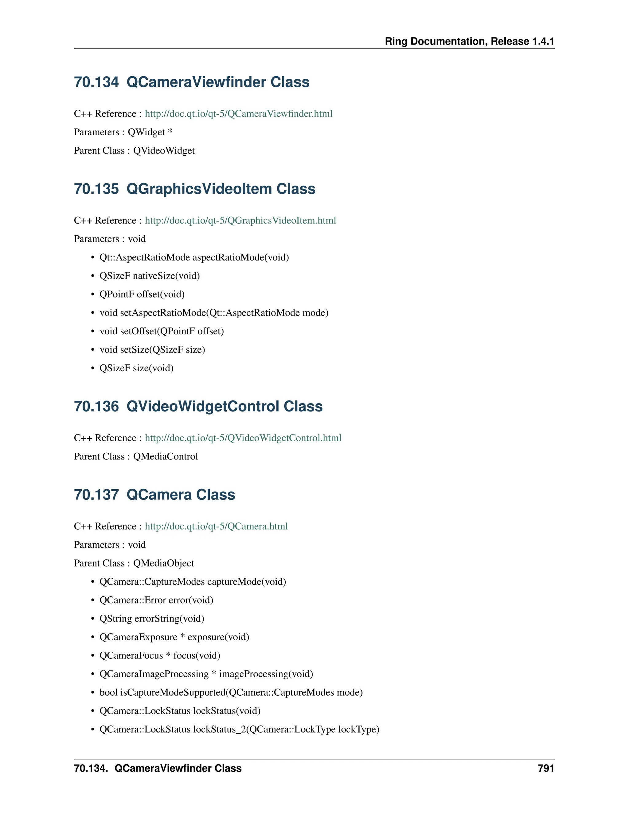 Ring Documentation, Release 1.4.1 70.134 QCameraViewfinder Class C++ Reference : http://doc.qt.io/qt-5/QCameraViewfinder.html Parameters : QWidget * Parent Class : QVideoWidget 70.135 QGraphicsVideoItem Class C++ Reference : http://doc.qt.io/qt-5/QGraphicsVideoItem.html Parameters : void • Qt::AspectRatioMode aspectRatioMode(void) • QSizeF nativeSize(void) • QPointF offset(void) • void setAspectRatioMode(Qt::AspectRatioMode mode) • void setOffset(QPointF offset) • void setSize(QSizeF size) • QSizeF size(void) 70.136 QVideoWidgetControl Class C++ Reference : http://doc.qt.io/qt-5/QVideoWidgetControl.html Parent Class : QMediaControl 70.137 QCamera Class C++ Reference : http://doc.qt.io/qt-5/QCamera.html Parameters : void Parent Class : QMediaObject • QCamera::CaptureModes captureMode(void) • QCamera::Error error(void) • QString errorString(void) • QCameraExposure * exposure(void) • QCameraFocus * focus(void) • QCameraImageProcessing * imageProcessing(void) • bool isCaptureModeSupported(QCamera::CaptureModes mode) • QCamera::LockStatus lockStatus(void) • QCamera::LockStatus lockStatus_2(QCamera::LockType lockType) 70.134. QCameraViewfinder Class 791 