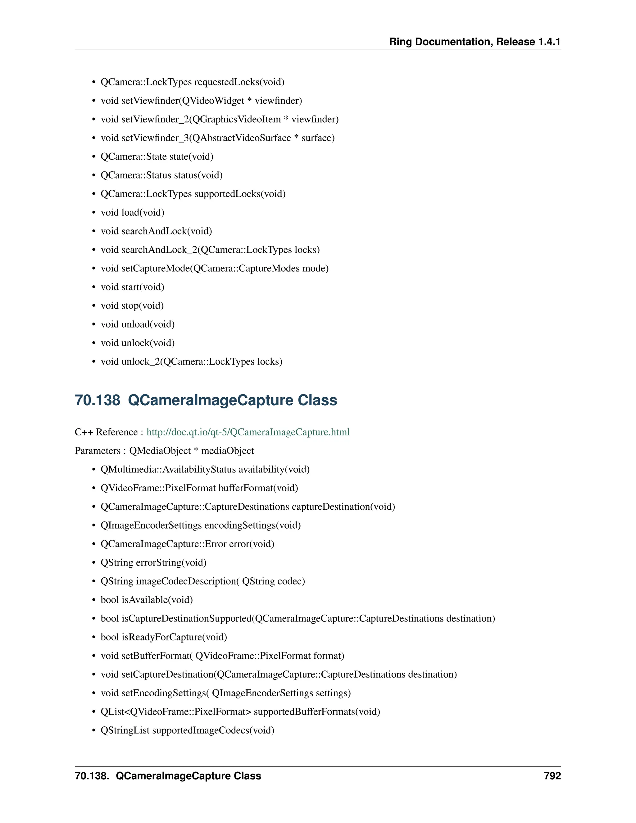 Ring Documentation, Release 1.4.1 • QCamera::LockTypes requestedLocks(void) • void setViewfinder(QVideoWidget * viewfinder) • void setViewfinder_2(QGraphicsVideoItem * viewfinder) • void setViewfinder_3(QAbstractVideoSurface * surface) • QCamera::State state(void) • QCamera::Status status(void) • QCamera::LockTypes supportedLocks(void) • void load(void) • void searchAndLock(void) • void searchAndLock_2(QCamera::LockTypes locks) • void setCaptureMode(QCamera::CaptureModes mode) • void start(void) • void stop(void) • void unload(void) • void unlock(void) • void unlock_2(QCamera::LockTypes locks) 70.138 QCameraImageCapture Class C++ Reference : http://doc.qt.io/qt-5/QCameraImageCapture.html Parameters : QMediaObject * mediaObject • QMultimedia::AvailabilityStatus availability(void) • QVideoFrame::PixelFormat bufferFormat(void) • QCameraImageCapture::CaptureDestinations captureDestination(void) • QImageEncoderSettings encodingSettings(void) • QCameraImageCapture::Error error(void) • QString errorString(void) • QString imageCodecDescription( QString codec) • bool isAvailable(void) • bool isCaptureDestinationSupported(QCameraImageCapture::CaptureDestinations destination) • bool isReadyForCapture(void) • void setBufferFormat( QVideoFrame::PixelFormat format) • void setCaptureDestination(QCameraImageCapture::CaptureDestinations destination) • void setEncodingSettings( QImageEncoderSettings settings) • QList<QVideoFrame::PixelFormat> supportedBufferFormats(void) • QStringList supportedImageCodecs(void) 70.138. QCameraImageCapture Class 792 