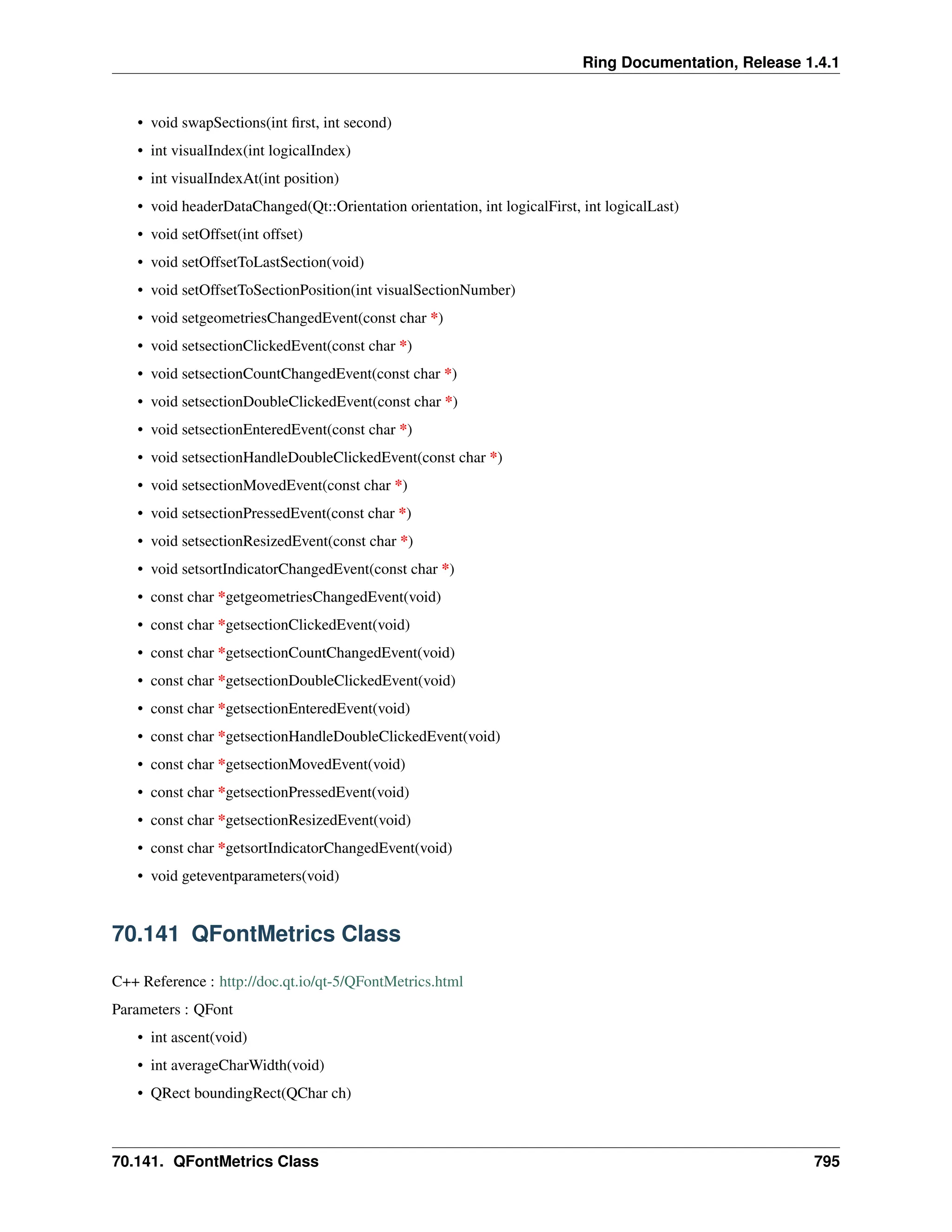 Ring Documentation, Release 1.4.1 • void swapSections(int first, int second) • int visualIndex(int logicalIndex) • int visualIndexAt(int position) • void headerDataChanged(Qt::Orientation orientation, int logicalFirst, int logicalLast) • void setOffset(int offset) • void setOffsetToLastSection(void) • void setOffsetToSectionPosition(int visualSectionNumber) • void setgeometriesChangedEvent(const char *) • void setsectionClickedEvent(const char *) • void setsectionCountChangedEvent(const char *) • void setsectionDoubleClickedEvent(const char *) • void setsectionEnteredEvent(const char *) • void setsectionHandleDoubleClickedEvent(const char *) • void setsectionMovedEvent(const char *) • void setsectionPressedEvent(const char *) • void setsectionResizedEvent(const char *) • void setsortIndicatorChangedEvent(const char *) • const char *getgeometriesChangedEvent(void) • const char *getsectionClickedEvent(void) • const char *getsectionCountChangedEvent(void) • const char *getsectionDoubleClickedEvent(void) • const char *getsectionEnteredEvent(void) • const char *getsectionHandleDoubleClickedEvent(void) • const char *getsectionMovedEvent(void) • const char *getsectionPressedEvent(void) • const char *getsectionResizedEvent(void) • const char *getsortIndicatorChangedEvent(void) • void geteventparameters(void) 70.141 QFontMetrics Class C++ Reference : http://doc.qt.io/qt-5/QFontMetrics.html Parameters : QFont • int ascent(void) • int averageCharWidth(void) • QRect boundingRect(QChar ch) 70.141. QFontMetrics Class 795 