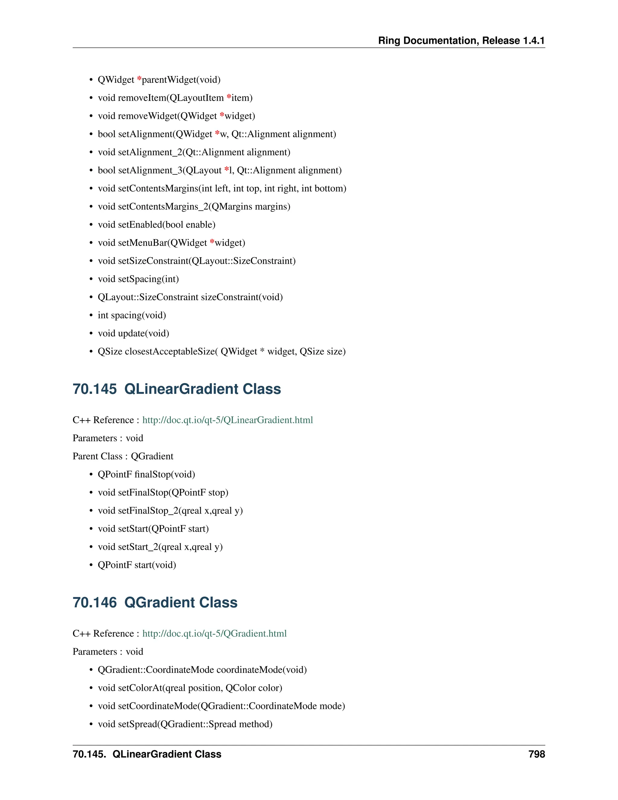 Ring Documentation, Release 1.4.1 • QWidget *parentWidget(void) • void removeItem(QLayoutItem *item) • void removeWidget(QWidget *widget) • bool setAlignment(QWidget *w, Qt::Alignment alignment) • void setAlignment_2(Qt::Alignment alignment) • bool setAlignment_3(QLayout *l, Qt::Alignment alignment) • void setContentsMargins(int left, int top, int right, int bottom) • void setContentsMargins_2(QMargins margins) • void setEnabled(bool enable) • void setMenuBar(QWidget *widget) • void setSizeConstraint(QLayout::SizeConstraint) • void setSpacing(int) • QLayout::SizeConstraint sizeConstraint(void) • int spacing(void) • void update(void) • QSize closestAcceptableSize( QWidget * widget, QSize size) 70.145 QLinearGradient Class C++ Reference : http://doc.qt.io/qt-5/QLinearGradient.html Parameters : void Parent Class : QGradient • QPointF finalStop(void) • void setFinalStop(QPointF stop) • void setFinalStop_2(qreal x,qreal y) • void setStart(QPointF start) • void setStart_2(qreal x,qreal y) • QPointF start(void) 70.146 QGradient Class C++ Reference : http://doc.qt.io/qt-5/QGradient.html Parameters : void • QGradient::CoordinateMode coordinateMode(void) • void setColorAt(qreal position, QColor color) • void setCoordinateMode(QGradient::CoordinateMode mode) • void setSpread(QGradient::Spread method) 70.145. QLinearGradient Class 798 